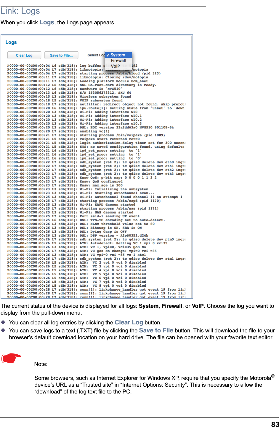 83Link: LogsWhen you click Logs, the Logs page appears.The current status of the device is displayed for all logs: System, Firewall, or VoIP. Choose the log you want to display from the pull-down menu.◆You can clear all log entries by clicking the Clear Log button.◆You can save logs to a text (.TXT) file by clicking the Save to File button. This will download the file to your browser&rsquo;s default download location on your hard drive. The file can be opened with your favorite text editor.☛  Note: Some browsers, such as Internet Explorer for Windows XP, require that you specify the Motorola&reg; device&rsquo;s URL as a &ldquo;Trusted site&rdquo; in &ldquo;Internet Options: Security&rdquo;. This is necessary to allow the &ldquo;download&rdquo; of the log text file to the PC.