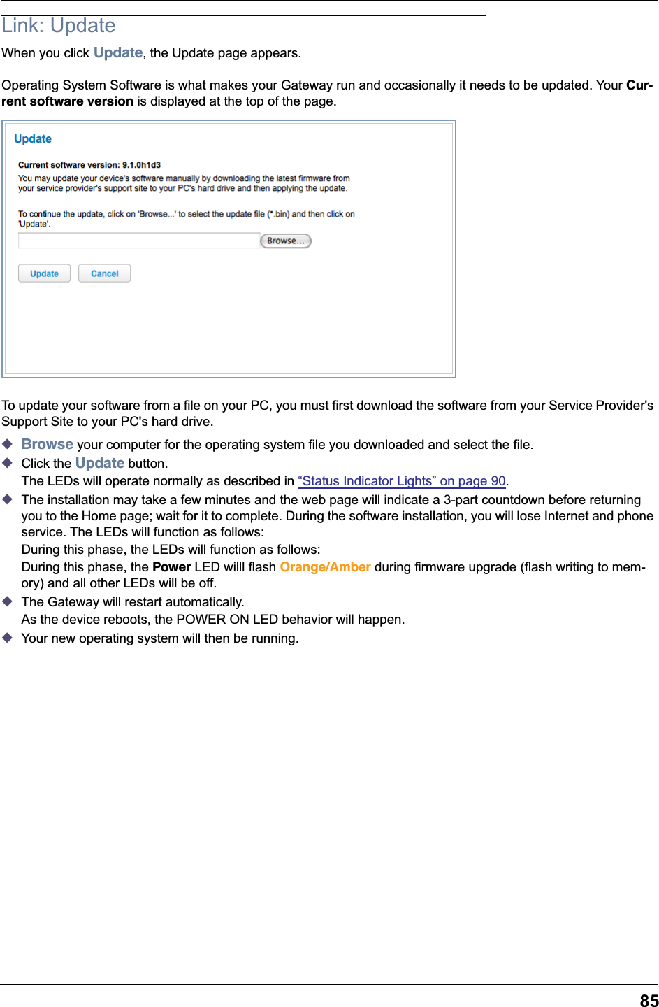 85Link: UpdateWhen you click Update, the Update page appears.Operating System Software is what makes your Gateway run and occasionally it needs to be updated. Your Cur-rent software version is displayed at the top of the page.To update your software from a file on your PC, you must first download the software from your Service Provider's Support Site to your PC's hard drive.◆Browse your computer for the operating system file you downloaded and select the file.◆Click the Update button.The LEDs will operate normally as described in &ldquo;Status Indicator Lights&rdquo; on page 90.◆The installation may take a few minutes and the web page will indicate a 3-part countdown before returning you to the Home page; wait for it to complete. During the software installation, you will lose Internet and phone service. The LEDs will function as follows:During this phase, the LEDs will function as follows:During this phase, the Power LED willl flash Orange/Amber during firmware upgrade (flash writing to mem-ory) and all other LEDs will be off.◆The Gateway will restart automatically.As the device reboots, the POWER ON LED behavior will happen.◆Your new operating system will then be running.