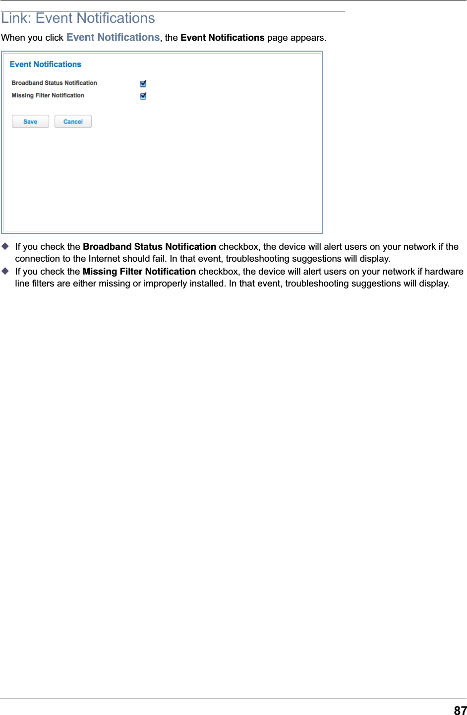 87Link: Event NotificationsWhen you click Event Notiﬁcations, the Event Notiﬁcations page appears.◆If you check the Broadband Status Notiﬁcation checkbox, the device will alert users on your network if the connection to the Internet should fail. In that event, troubleshooting suggestions will display.◆If you check the Missing Filter Notiﬁcation checkbox, the device will alert users on your network if hardware line filters are either missing or improperly installed. In that event, troubleshooting suggestions will display.