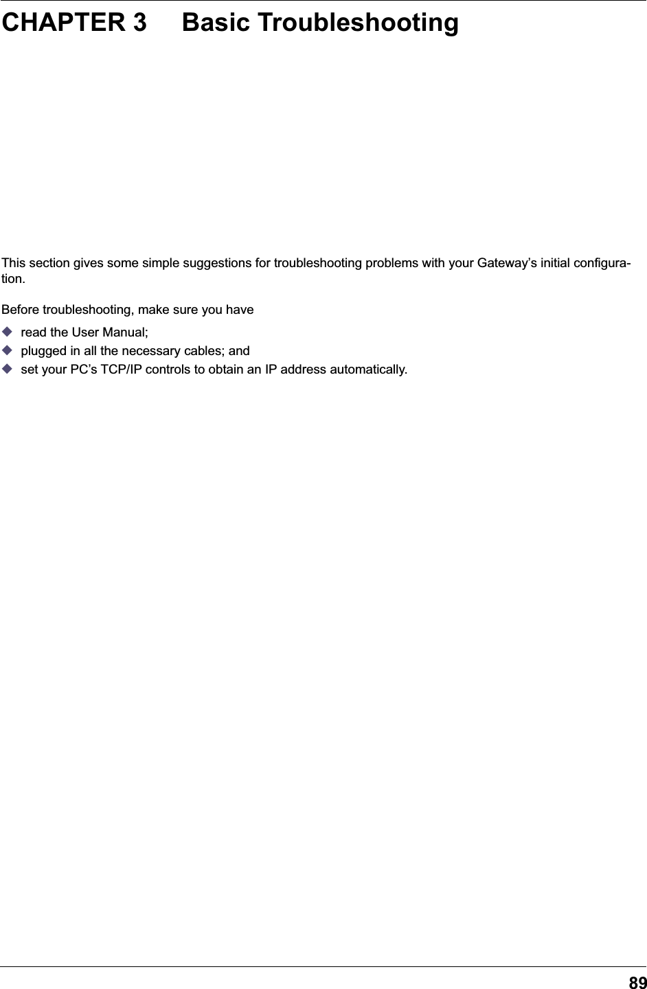 89CHAPTER 3 Basic TroubleshootingThis section gives some simple suggestions for troubleshooting problems with your Gateway&rsquo;s initial configura-tion.Before troubleshooting, make sure you have◆read the User Manual;◆plugged in all the necessary cables; and◆set your PC&rsquo;s TCP/IP controls to obtain an IP address automatically.
