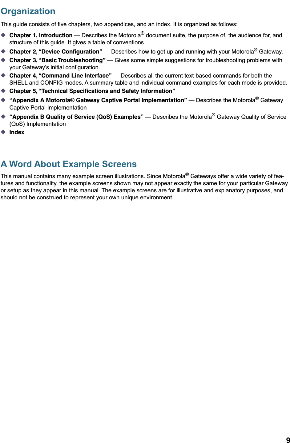 9OrganizationThis guide consists of five chapters, two appendices, and an index. It is organized as follows:◆Chapter 1, Introduction &mdash; Describes the Motorola&reg; document suite, the purpose of, the audience for, and structure of this guide. It gives a table of conventions.◆Chapter 2, &ldquo;Device Conﬁguration&rdquo; &mdash; Describes how to get up and running with your Motorola&reg; Gateway.◆Chapter 3, &ldquo;Basic Troubleshooting&rdquo; &mdash; Gives some simple suggestions for troubleshooting problems with your Gateway&rsquo;s initial configuration.◆Chapter 4, &ldquo;Command Line Interface&rdquo; &mdash; Describes all the current text-based commands for both the SHELL and CONFIG modes. A summary table and individual command examples for each mode is provided.◆Chapter 5, &ldquo;Technical Speciﬁcations and Safety Information&rdquo;◆&ldquo;Appendix A Motorola&reg; Gateway Captive Portal Implementation&rdquo; &mdash; Describes the Motorola&reg; Gateway Captive Portal Implementation◆&ldquo;Appendix B Quality of Service (QoS) Examples&rdquo; &mdash; Describes the Motorola&reg; Gateway Quality of Service (QoS) Implementation◆IndexA Word About Example ScreensThis manual contains many example screen illustrations. Since Motorola&reg; Gateways offer a wide variety of fea-tures and functionality, the example screens shown may not appear exactly the same for your particular Gateway or setup as they appear in this manual. The example screens are for illustrative and explanatory purposes, and should not be construed to represent your own unique environment.