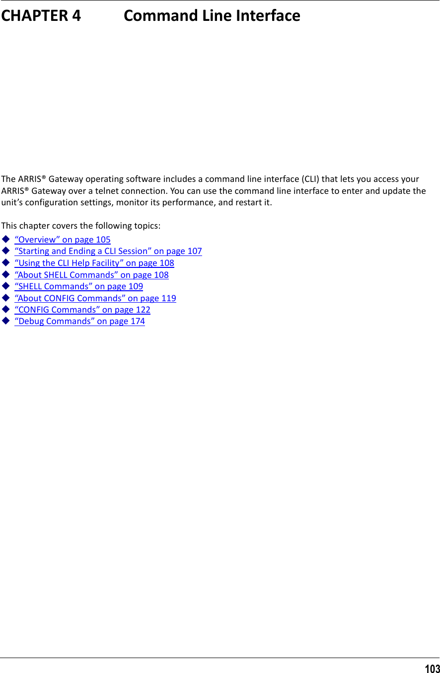 103CHAPTER 4 Command Line InterfaceThe ARRIS® Gateway operating software includes a command line interface (CLI) that lets you access your ARRIS® Gateway over a telnet connection. You can use the command line interface to enter and update the unit’s configuration settings, monitor its performance, and restart it.This chapter covers the following topics:“Overview” on page 105“Starting and Ending a CLI Session” on page 107“Using the CLI Help Facility” on page 108“About SHELL Commands” on page 108“SHELL Commands” on page 109“About CONFIG Commands” on page 119“CONFIG Commands” on page 122“Debug Commands” on page 174