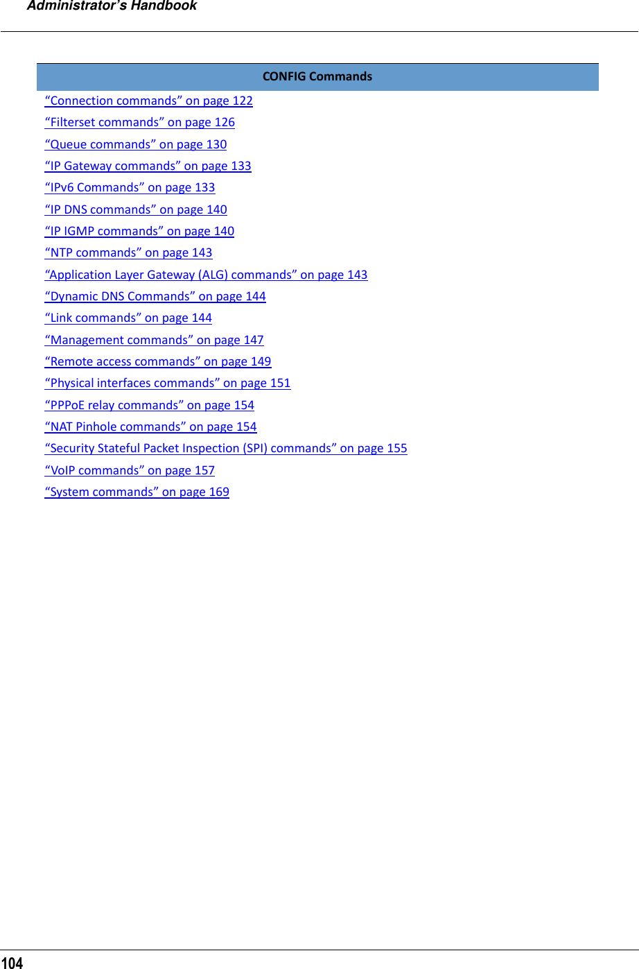 Administrator’s Handbook104CONFIG Commands“Connection commands” on page 122“Filterset commands” on page 126“Queue commands” on page 130“IP Gateway commands” on page 133“IPv6 Commands” on page 133“IP DNS commands” on page 140“IP IGMP commands” on page 140“NTP commands” on page 143“Application Layer Gateway (ALG) commands” on page 143“Dynamic DNS Commands” on page 144“Link commands” on page 144“Management commands” on page 147“Remote access commands” on page 149“Physical interfaces commands” on page 151“PPPoE relay commands” on page 154“NAT Pinhole commands” on page 154“Security Stateful Packet Inspection (SPI) commands” on page 155“VoIP commands” on page 157“System commands” on page 169