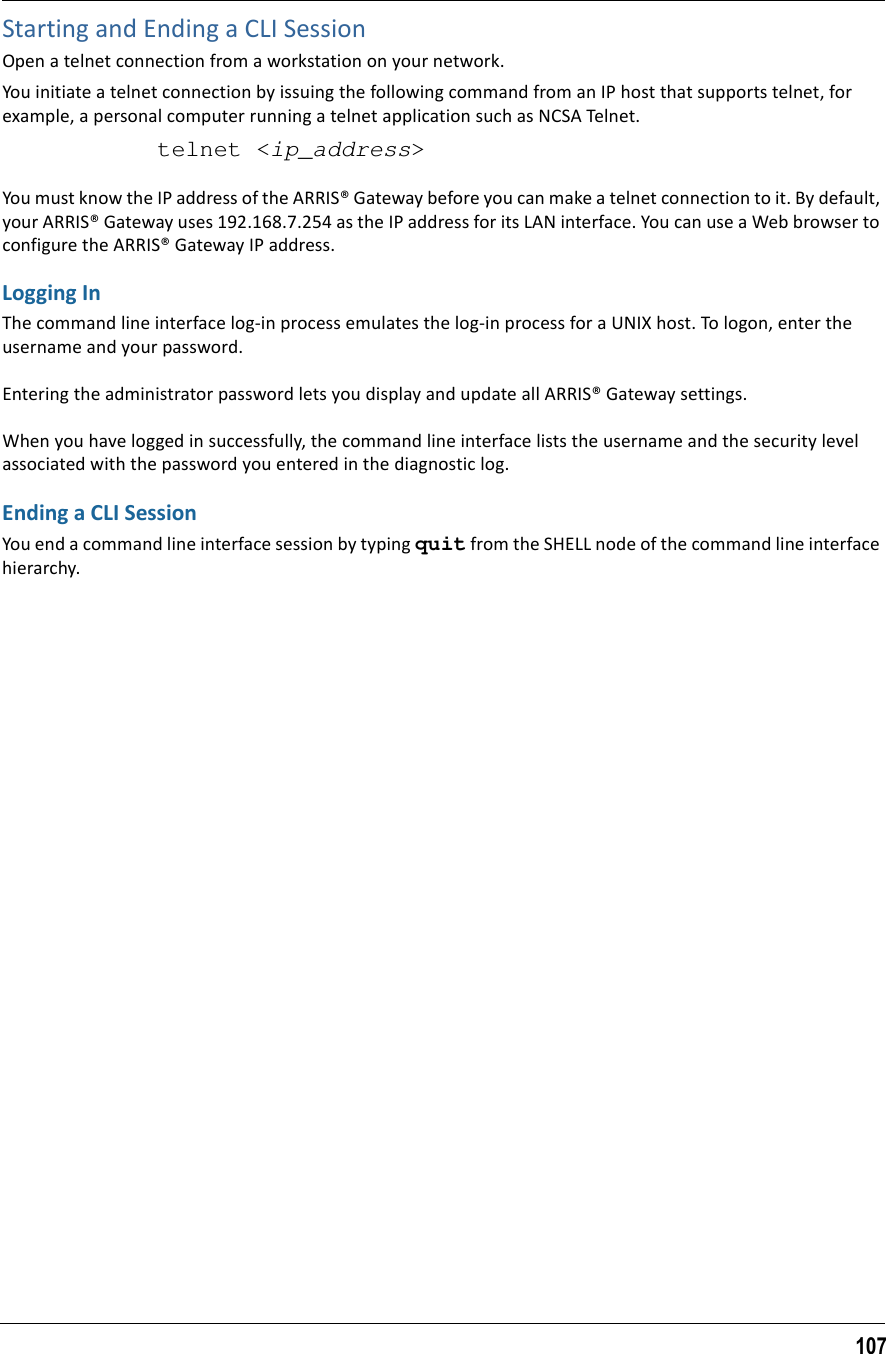 107Starting and Ending a CLI SessionOpen a telnet connection from a workstation on your network.You initiate a telnet connection by issuing the following command from an IP host that supports telnet, for example, a personal computer running a telnet application such as NCSA Telnet.telnet &lt;ip_address&gt;You must know the IP address of the ARRIS® Gateway before you can make a telnet connection to it. By default, your ARRIS® Gateway uses 192.168.7.254 as the IP address for its LAN interface. You can use a Web browser to configure the ARRIS® Gateway IP address.Logging InThe command line interface log-in process emulates the log-in process for a UNIX host. To logon, enter the username and your password.Entering the administrator password lets you display and update all ARRIS® Gateway settings. When you have logged in successfully, the command line interface lists the username and the security level associated with the password you entered in the diagnostic log.Ending a CLI SessionYou end a command line interface session by typing quit from the SHELL node of the command line interface hierarchy.