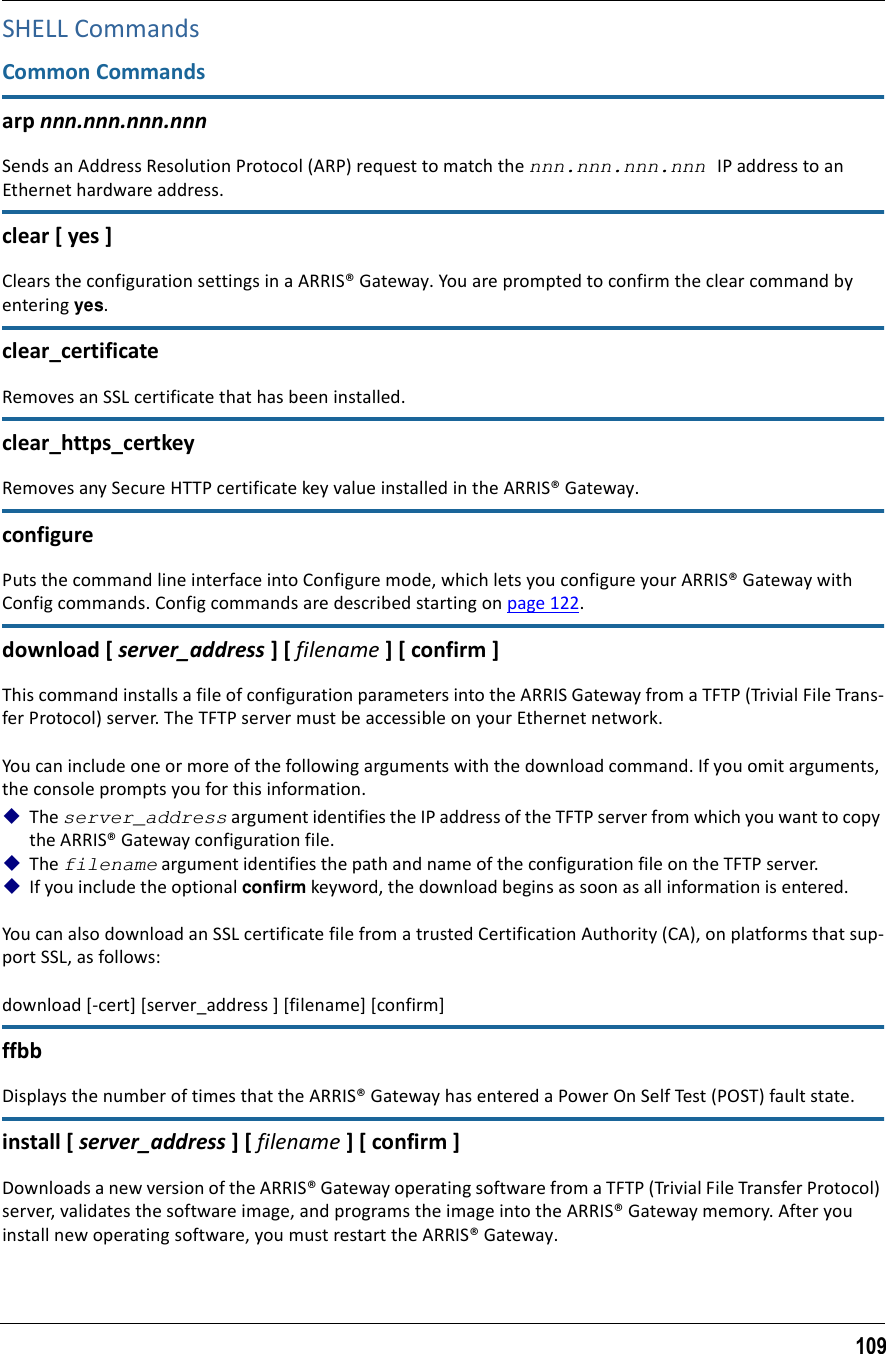 109SHELL CommandsCommon Commandsarp nnn.nnn.nnn.nnnSends an Address Resolution Protocol (ARP) request to match the nnn.nnn.nnn.nnn IP address to an Ethernet hardware address.clear [ yes ]Clears the configuration settings in a ARRIS® Gateway. You are prompted to confirm the clear command by entering yes.clear_certificateRemoves an SSL certificate that has been installed.clear_https_certkeyRemoves any Secure HTTP certificate key value installed in the ARRIS® Gateway.configurePuts the command line interface into Configure mode, which lets you configure your ARRIS® Gateway with Config commands. Config commands are described starting on page 122. download [ server_address ] [ filename ] [ confirm ]This command installs a file of configuration parameters into the ARRIS Gateway from a TFTP (Trivial File Trans-fer Protocol) server. The TFTP server must be accessible on your Ethernet network.You can include one or more of the following arguments with the download command. If you omit arguments, the console prompts you for this information.The server_address argument identifies the IP address of the TFTP server from which you want to copy the ARRIS® Gateway configuration file. The filename argument identifies the path and name of the configuration file on the TFTP server. If you include the optional confirm keyword, the download begins as soon as all information is entered.You can also download an SSL certificate file from a trusted Certification Authority (CA), on platforms that sup-port SSL, as follows:download [-cert] [server_address ] [filename] [confirm]ffbbDisplays the number of times that the ARRIS® Gateway has entered a Power On Self Test (POST) fault state. install [ server_address ] [ filename ] [ confirm ]Downloads a new version of the ARRIS® Gateway operating software from a TFTP (Trivial File Transfer Protocol) server, validates the software image, and programs the image into the ARRIS® Gateway memory. After you install new operating software, you must restart the ARRIS® Gateway.