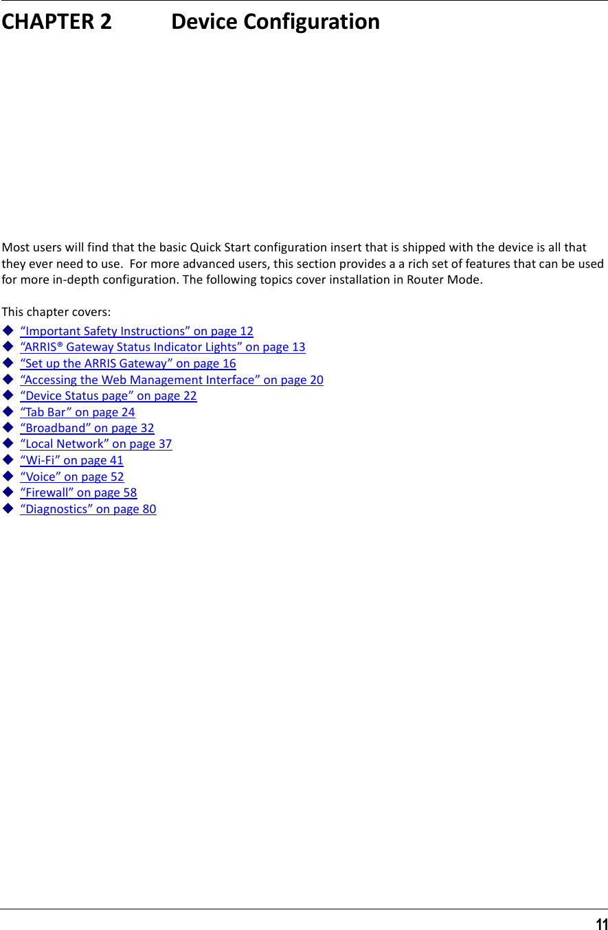 11CHAPTER 2 Device ConfigurationMost users will find that the basic Quick Start configuration insert that is shipped with the device is all that they ever need to use.  For more advanced users, this section provides a a rich set of features that can be used for more in-depth configuration. The following topics cover installation in Router Mode.This chapter covers:“Important Safety Instructions” on page 12“ARRIS® Gateway Status Indicator Lights” on page 13“Set up the ARRIS Gateway” on page 16“Accessing the Web Management Interface” on page 20“Device Status page” on page 22“Tab Bar” on page 24“Broadband” on page 32“Local Network” on page 37“Wi-Fi” on page 41“Voice” on page 52“Firewall” on page 58“Diagnostics” on page 80