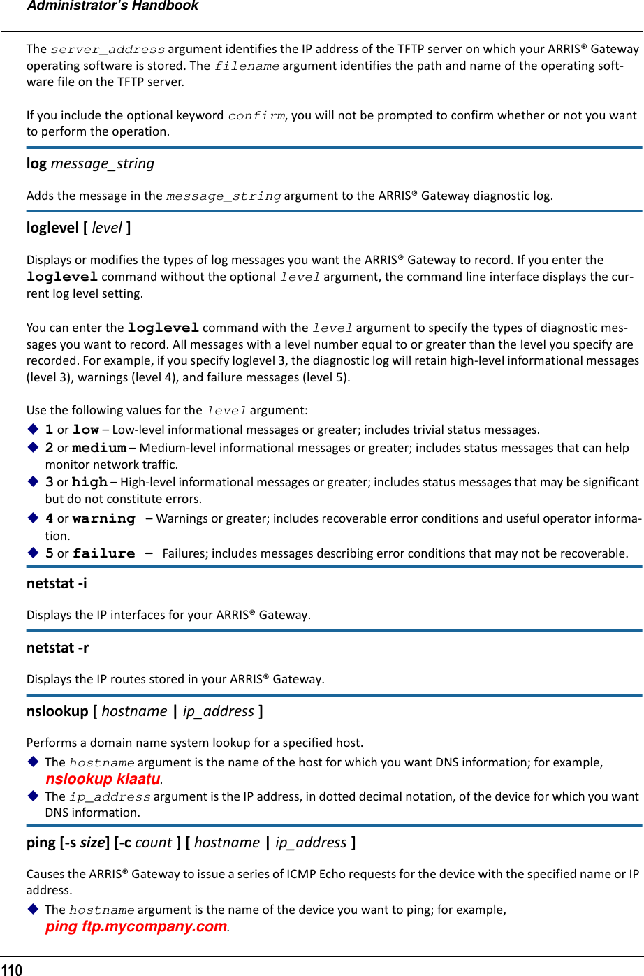 Administrator’s Handbook110The server_address argument identifies the IP address of the TFTP server on which your ARRIS® Gateway operating software is stored. The filename argument identifies the path and name of the operating soft-ware file on the TFTP server.If you include the optional keyword confirm, you will not be prompted to confirm whether or not you want to perform the operation.log message_stringAdds the message in the message_string argument to the ARRIS® Gateway diagnostic log.loglevel [ level ] Displays or modifies the types of log messages you want the ARRIS® Gateway to record. If you enter the loglevel command without the optional level argument, the command line interface displays the cur-rent log level setting. You can enter the loglevel command with the level argument to specify the types of diagnostic mes-sages you want to record. All messages with a level number equal to or greater than the level you specify are recorded. For example, if you specify loglevel 3, the diagnostic log will retain high-level informational messages (level 3), warnings (level 4), and failure messages (level 5).Use the following values for the level argument:1 or low – Low-level informational messages or greater; includes trivial status messages.2 or medium – Medium-level informational messages or greater; includes status messages that can help monitor network traffic.3 or high – High-level informational messages or greater; includes status messages that may be significant but do not constitute errors.4 or warning – Warnings or greater; includes recoverable error conditions and useful operator informa-tion.5 or failure – Failures; includes messages describing error conditions that may not be recoverable. netstat -i Displays the IP interfaces for your ARRIS® Gateway.netstat -r Displays the IP routes stored in your ARRIS® Gateway.nslookup [ hostname | ip_address ]Performs a domain name system lookup for a specified host.The hostname argument is the name of the host for which you want DNS information; for example, nslookup klaatu.The ip_address argument is the IP address, in dotted decimal notation, of the device for which you want DNS information.ping [-s size] [-c count ] [ hostname | ip_address ]Causes the ARRIS® Gateway to issue a series of ICMP Echo requests for the device with the specified name or IP address. The hostname argument is the name of the device you want to ping; for example, ping ftp.mycompany.com.