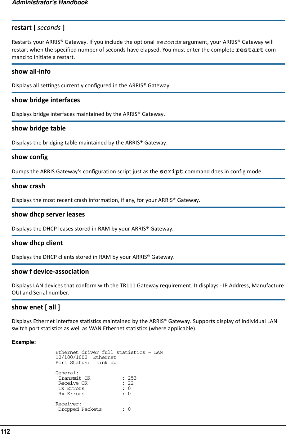 Administrator’s Handbook112restart [ seconds ]Restarts your ARRIS® Gateway. If you include the optional seconds argument, your ARRIS® Gateway will restart when the specified number of seconds have elapsed. You must enter the complete restart com-mand to initiate a restart.show all-infoDisplays all settings currently configured in the ARRIS® Gateway.show bridge interfacesDisplays bridge interfaces maintained by the ARRIS® Gateway.show bridge tableDisplays the bridging table maintained by the ARRIS® Gateway.show configDumps the ARRIS Gateway’s configuration script just as the script command does in config mode.show crashDisplays the most recent crash information, if any, for your ARRIS® Gateway.show dhcp server leasesDisplays the DHCP leases stored in RAM by your ARRIS® Gateway.show dhcp clientDisplays the DHCP clients stored in RAM by your ARRIS® Gateway.show f device-associationDisplays LAN devices that conform with the TR111 Gateway requirement. It displays - IP Address, Manufacture OUI and Serial number.show enet [ all ]Displays Ethernet interface statistics maintained by the ARRIS® Gateway. Supports display of individual LAN switch port statistics as well as WAN Ethernet statistics (where applicable).Example:Ethernet driver full statistics - LAN10/100/1000  EthernetPort Status:  Link upGeneral: Transmit OK           : 253 Receive OK            : 22 Tx Errors             : 0 Rx Errors             : 0Receiver: Dropped Packets       : 0