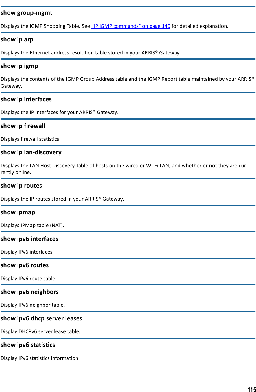 115show group-mgmtDisplays the IGMP Snooping Table. See “IP IGMP commands” on page 140 for detailed explanation.show ip arpDisplays the Ethernet address resolution table stored in your ARRIS® Gateway.show ip igmpDisplays the contents of the IGMP Group Address table and the IGMP Report table maintained by your ARRIS® Gateway.show ip interfacesDisplays the IP interfaces for your ARRIS® Gateway.show ip firewallDisplays firewall statistics.show ip lan-discoveryDisplays the LAN Host Discovery Table of hosts on the wired or Wi-Fi LAN, and whether or not they are cur-rently online.show ip routesDisplays the IP routes stored in your ARRIS® Gateway.show ipmapDisplays IPMap table (NAT).show ipv6 interfacesDisplay IPv6 interfaces.show ipv6 routesDisplay IPv6 route table.show ipv6 neighborsDisplay IPv6 neighbor table.show ipv6 dhcp server leasesDisplay DHCPv6 server lease table.show ipv6 statisticsDisplay IPv6 statistics information.