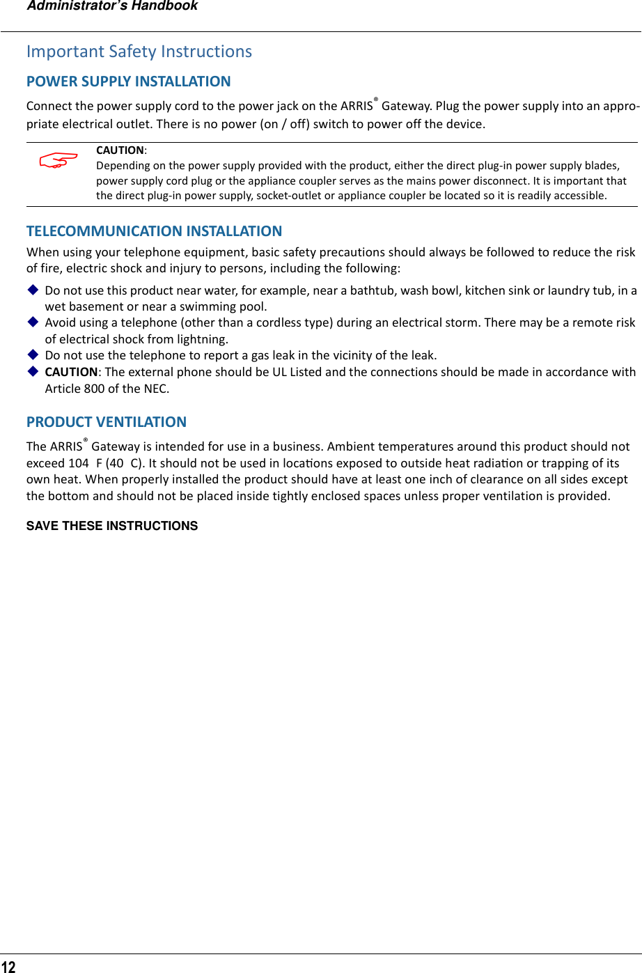 Administrator’s Handbook12Important Safety InstructionsPOWER SUPPLY INSTALLATIONConnect the power supply cord to the power jack on the ARRIS® Gateway. Plug the power supply into an appro-priate electrical outlet. There is no power (on / off) switch to power off the device.TELECOMMUNICATION INSTALLATIONWhen using your telephone equipment, basic safety precautions should always be followed to reduce the risk of fire, electric shock and injury to persons, including the following:Do not use this product near water, for example, near a bathtub, wash bowl, kitchen sink or laundry tub, in a wet basement or near a swimming pool.Avoid using a telephone (other than a cordless type) during an electrical storm. There may be a remote risk of electrical shock from lightning.Do not use the telephone to report a gas leak in the vicinity of the leak.CAUTION: The external phone should be UL Listed and the connections should be made in accordance with Article 800 of the NEC.PRODUCT VENTILATIONThe ARRIS® Gateway is intended for use in a business. Ambient temperatures around this product should not    exceed 104 F (40 C). It should not be used in locaƟons exposed to outside heat radiaƟon or trapping of its own heat. When properly installed the product should have at least one inch of clearance on all sides except the bottom and should not be placed inside tightly enclosed spaces unless proper ventilation is provided.SAVE THESE INSTRUCTIONS CAUTION: Depending on the power supply provided with the product, either the direct plug-in power supply blades, power supply cord plug or the appliance coupler serves as the mains power disconnect. It is important that the direct plug-in power supply, socket-outlet or appliance coupler be located so it is readily accessible.