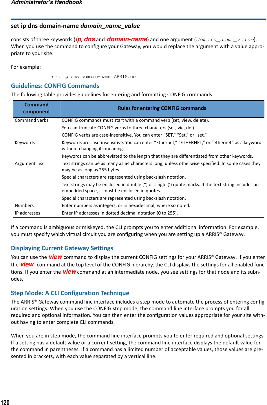 Administrator’s Handbook120set ip dns domain-name domain_name_value consists of three keywords (ip, dns and domain-name) and one argument (domain_name_value). When you use the command to configure your Gateway, you would replace the argument with a value appro-priate to your site.For example:set ip dns domain-name ARRIS.comGuidelines: CONFIG CommandsThe following table provides guidelines for entering and formatting CONFIG commands.If a command is ambiguous or miskeyed, the CLI prompts you to enter additional information. For example, you must specify which virtual circuit you are configuring when you are setting up a ARRIS® Gateway.Displaying Current Gateway SettingsYou can use the view command to display the current CONFIG settings for your ARRIS® Gateway. If you enter the view command at the top level of the CONFIG hierarchy, the CLI displays the settings for all enabled func-tions. If you enter the view command at an intermediate node, you see settings for that node and its subn-odes.Step Mode: A CLI Configuration TechniqueThe ARRIS® Gateway command line interface includes a step mode to automate the process of entering config-uration settings. When you use the CONFIG step mode, the command line interface prompts you for all required and optional information. You can then enter the configuration values appropriate for your site with-out having to enter complete CLI commands.When you are in step mode, the command line interface prompts you to enter required and optional settings. If a setting has a default value or a current setting, the command line interface displays the default value for the command in parentheses. If a command has a limited number of acceptable values, those values are pre-sented in brackets, with each value separated by a vertical line. Command component Rules for entering CONFIG commandsCommand verbs CONFIG commands must start with a command verb (set, view, delete).You can truncate CONFIG verbs to three characters (set, vie, del).CONFIG verbs are case-insensitive. You can enter “SET,” “Set,” or “set.”Keywords Keywords are case-insensitive. You can enter “Ethernet,” “ETHERNET,” or “ethernet” as a keyword without changing its meaning.Keywords can be abbreviated to the length that they are differentiated from other keywords. Argument Text Text strings can be as many as 64 characters long, unless otherwise specified. In some cases they may be as long as 255 bytes.Special characters are represented using backslash notation.Text strings may be enclosed in double (“) or single (‘) quote marks. If the text string includes an embedded space, it must be enclosed in quotes.Special characters are represented using backslash notation.Numbers Enter numbers as integers, or in hexadecimal, where so noted.IP addresses Enter IP addresses in dotted decimal notation (0 to 255).