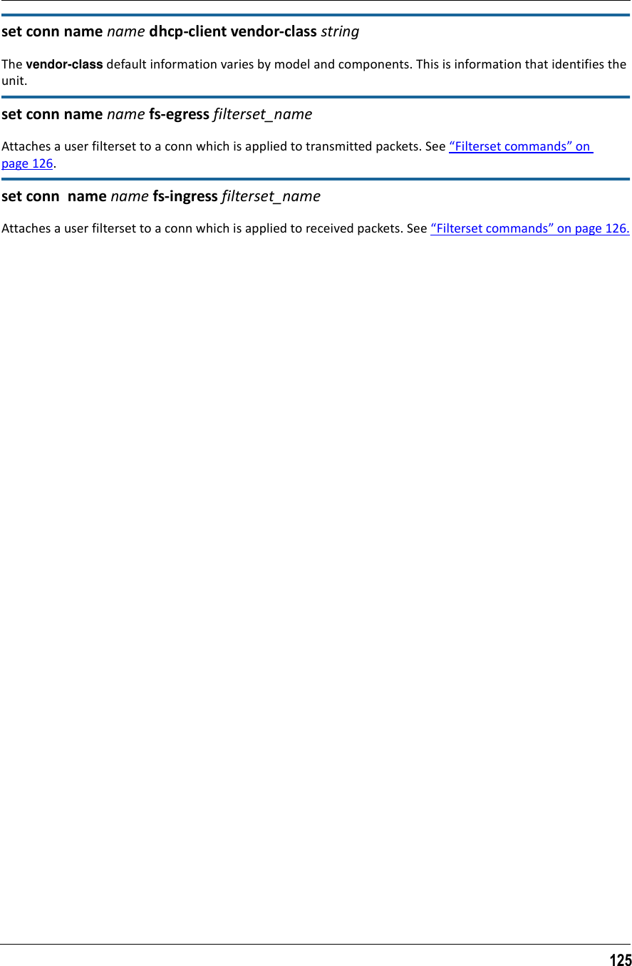 125set conn name name dhcp-client vendor-class stringThe vendor-class default information varies by model and components. This is information that identifies the unit.set conn name name fs-egress filterset_nameAttaches a user filterset to a conn which is applied to transmitted packets. See “Filterset commands” on page 126.set conn  name name fs-ingress filterset_nameAttaches a user filterset to a conn which is applied to received packets. See “Filterset commands” on page 126.