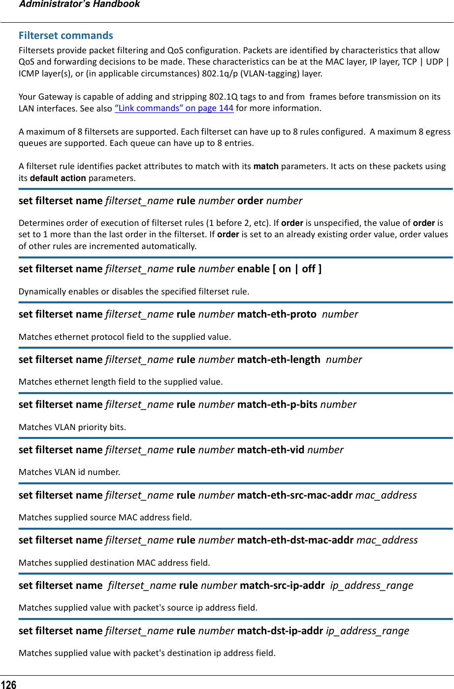 Administrator’s Handbook126Filterset commandsFiltersets provide packet filtering and QoS configuration. Packets are identified by characteristics that allow QoS and forwarding decisions to be made. These characteristics can be at the MAC layer, IP layer, TCP | UDP | ICMP layer(s), or (in applicable circumstances) 802.1q/p (VLAN-tagging) layer.Your Gateway is capable of adding and stripping 802.1Q tags to and from  frames before transmission on its LAN interfaces. See also “Link commands” on page 144 for more information.A maximum of 8 filtersets are supported. Each filterset can have up to 8 rules configured.  A maximum 8 egress queues are supported. Each queue can have up to 8 entries.A filterset rule identifies packet attributes to match with its match parameters. It acts on these packets using its default action parameters.set filterset name filterset_name rule number order numberDetermines order of execution of filterset rules (1 before 2, etc). If order is unspecified, the value of order is set to 1 more than the last order in the filterset. If order is set to an already existing order value, order values of other rules are incremented automatically.set filterset name filterset_name rule number enable [ on | off ]Dynamically enables or disables the specified filterset rule.set filterset name filterset_name rule number match-eth-proto  number Matches ethernet protocol field to the supplied value.set filterset name filterset_name rule number match-eth-length  numberMatches ethernet length field to the supplied value.set filterset name filterset_name rule number match-eth-p-bits numberMatches VLAN priority bits.set filterset name filterset_name rule number match-eth-vid numberMatches VLAN id number.set filterset name filterset_name rule number match-eth-src-mac-addr mac_addressMatches supplied source MAC address field.set filterset name filterset_name rule number match-eth-dst-mac-addr mac_addressMatches supplied destination MAC address field.set filterset name  filterset_name rule number match-src-ip-addr  ip_address_rangeMatches supplied value with packet&apos;s source ip address field.set filterset name filterset_name rule number match-dst-ip-addr ip_address_rangeMatches supplied value with packet&apos;s destination ip address field.