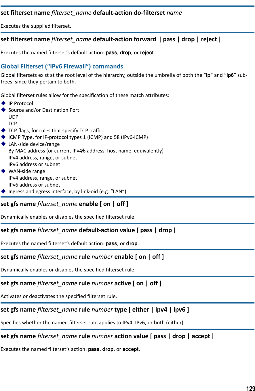 129set filterset name filterset_name default-action do-filterset nameExecutes the supplied filterset.set filterset name filterset_name default-action forward  [ pass | drop | reject ]Executes the named filterset’s default action: pass, drop, or reject.Global Filterset (“IPv6 Firewall”) commandsGlobal filtersets exist at the root level of the hierarchy, outside the umbrella of both the “ip” and “ip6” sub-trees, since they pertain to both.Global filterset rules allow for the specification of these match attributes:IP ProtocolSource and/or Destination PortUDPTCPTCP flags, for rules that specify TCP trafficICMP Type, for IP-protocol types 1 (ICMP) and 58 (IPv6-ICMP)LAN-side device/rangeBy MAC address (or current IPv4/6 address, host name, equivalently)IPv4 address, range, or subnetIPv6 address or subnetWAN-side rangeIPv4 address, range, or subnetIPv6 address or subnetIngress and egress interface, by link-oid (e.g. “LAN”)set gfs name filterset_name enable [ on | off ]Dynamically enables or disables the specified filterset rule.set gfs name filterset_name default-action value [ pass | drop ]Executes the named filterset’s default action: pass, or drop.set gfs name filterset_name rule number enable [ on | off ]Dynamically enables or disables the specified filterset rule.set gfs name filterset_name rule number active [ on | off ]Activates or deactivates the specified filterset rule.set gfs name filterset_name rule number type [ either | ipv4 | ipv6 ]Specifies whether the named filterset rule applies to IPv4, IPv6, or both (either).set gfs name filterset_name rule number action value [ pass | drop | accept ]Executes the named filterset’s action: pass, drop, or accept.