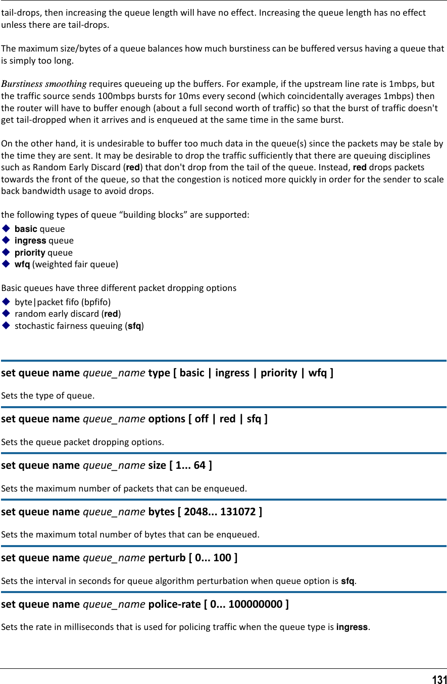 131tail-drops, then increasing the queue length will have no effect. Increasing the queue length has no effect unless there are tail-drops.The maximum size/bytes of a queue balances how much burstiness can be buffered versus having a queue that is simply too long.Burstiness smoothing requires queueing up the buffers. For example, if the upstream line rate is 1mbps, but the traffic source sends 100mbps bursts for 10ms every second (which coincidentally averages 1mbps) then the router will have to buffer enough (about a full second worth of traffic) so that the burst of traffic doesn&apos;t get tail-dropped when it arrives and is enqueued at the same time in the same burst.On the other hand, it is undesirable to buffer too much data in the queue(s) since the packets may be stale by the time they are sent. It may be desirable to drop the traffic sufficiently that there are queuing disciplines such as Random Early Discard (red) that don&apos;t drop from the tail of the queue. Instead, red drops packets towards the front of the queue, so that the congestion is noticed more quickly in order for the sender to scale back bandwidth usage to avoid drops.the following types of queue “building blocks” are supported:basic queueingress queue priority queuewfq (weighted fair queue)Basic queues have three different packet dropping options byte|packet fifo (bpfifo)random early discard (red)stochastic fairness queuing (sfq)set queue name queue_name type [ basic | ingress | priority | wfq ]Sets the type of queue.set queue name queue_name options [ off | red | sfq ]Sets the queue packet dropping options.set queue name queue_name size [ 1... 64 ]Sets the maximum number of packets that can be enqueued.set queue name queue_name bytes [ 2048... 131072 ]Sets the maximum total number of bytes that can be enqueued.set queue name queue_name perturb [ 0... 100 ]Sets the interval in seconds for queue algorithm perturbation when queue option is sfq.set queue name queue_name police-rate [ 0... 100000000 ]Sets the rate in milliseconds that is used for policing traffic when the queue type is ingress.