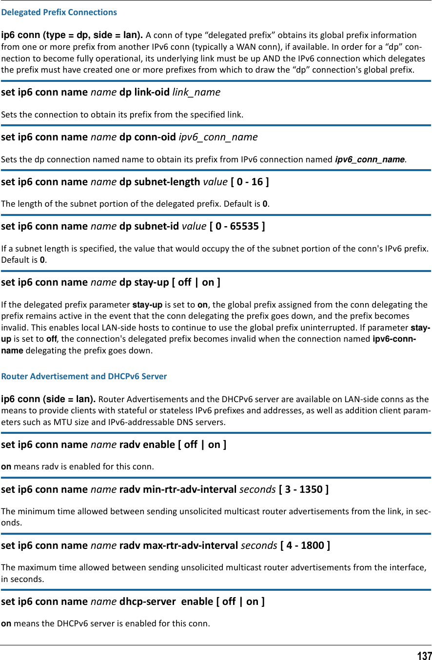 137Delegated Prefix Connectionsip6 conn (type = dp, side = lan). A conn of type “delegated prefix” obtains its global prefix information from one or more prefix from another IPv6 conn (typically a WAN conn), if available. In order for a “dp” con-nection to become fully operational, its underlying link must be up AND the IPv6 connection which delegates the prefix must have created one or more prefixes from which to draw the “dp” connection&apos;s global prefix.set ip6 conn name name dp link-oid link_nameSets the connection to obtain its prefix from the specified link.set ip6 conn name name dp conn-oid ipv6_conn_nameSets the dp connection named name to obtain its prefix from IPv6 connection named ipv6_conn_name.set ip6 conn name name dp subnet-length value [ 0 - 16 ]The length of the subnet portion of the delegated prefix. Default is 0.set ip6 conn name name dp subnet-id value [ 0 - 65535 ]If a subnet length is specified, the value that would occupy the of the subnet portion of the conn&apos;s IPv6 prefix. Default is 0.set ip6 conn name name dp stay-up [ off | on ]If the delegated prefix parameter stay-up is set to on, the global prefix assigned from the conn delegating the prefix remains active in the event that the conn delegating the prefix goes down, and the prefix becomes invalid. This enables local LAN-side hosts to continue to use the global prefix uninterrupted. If parameter stay-up is set to off, the connection&apos;s delegated prefix becomes invalid when the connection named ipv6-conn-name delegating the prefix goes down.Router Advertisement and DHCPv6 Serverip6 conn (side = lan). Router Advertisements and the DHCPv6 server are available on LAN-side conns as the means to provide clients with stateful or stateless IPv6 prefixes and addresses, as well as addition client param-eters such as MTU size and IPv6-addressable DNS servers.set ip6 conn name name radv enable [ off | on ]on means radv is enabled for this conn.set ip6 conn name name radv min-rtr-adv-interval seconds [ 3 - 1350 ]The minimum time allowed between sending unsolicited multicast router advertisements from the link, in sec-onds.set ip6 conn name name radv max-rtr-adv-interval seconds [ 4 - 1800 ]The maximum time allowed between sending unsolicited multicast router advertisements from the interface, in seconds. set ip6 conn name name dhcp-server  enable [ off | on ]on means the DHCPv6 server is enabled for this conn.