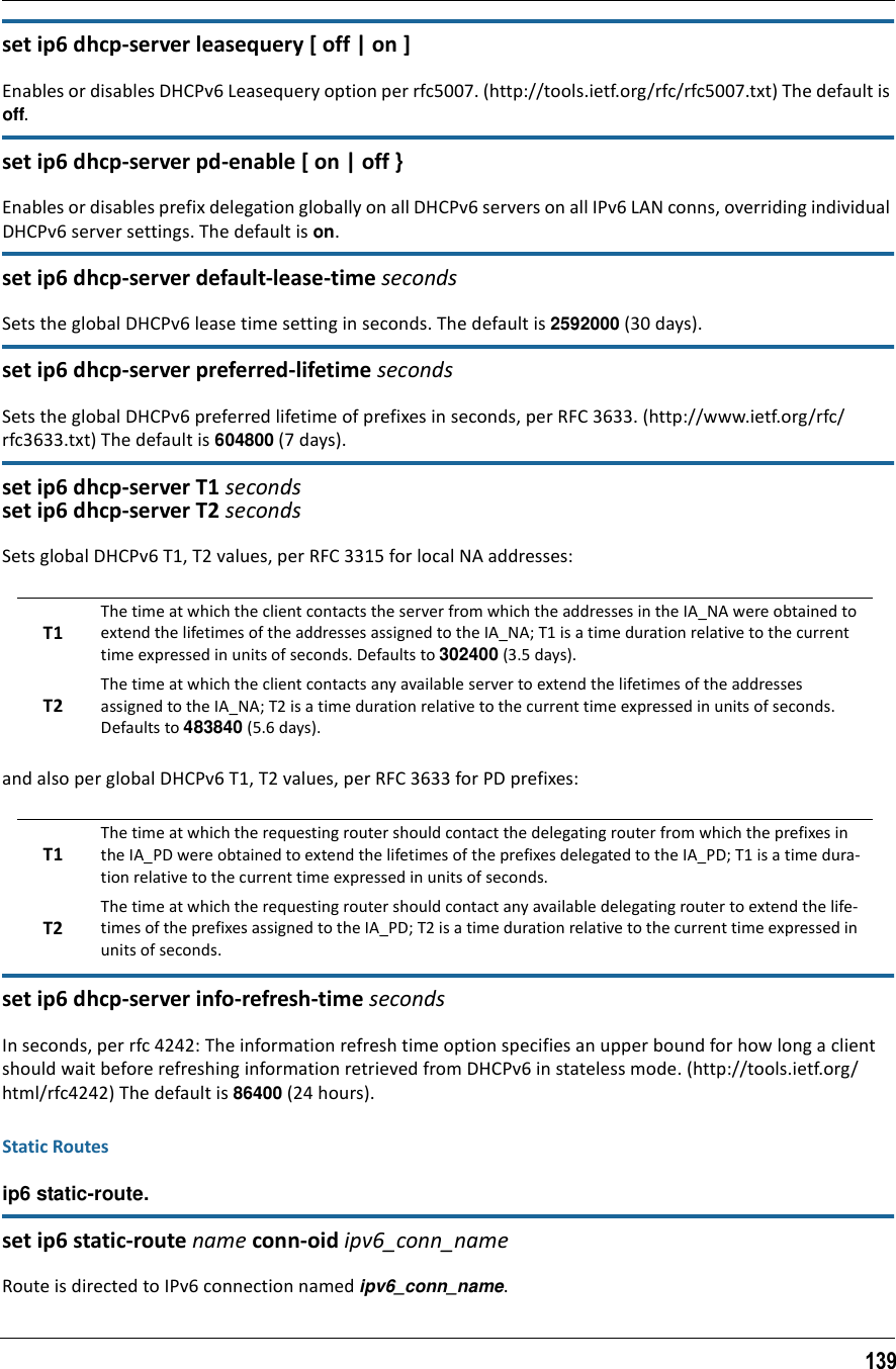 139set ip6 dhcp-server leasequery [ off | on ]Enables or disables DHCPv6 Leasequery option per rfc5007. (http://tools.ietf.org/rfc/rfc5007.txt) The default is off.set ip6 dhcp-server pd-enable [ on | off }Enables or disables prefix delegation globally on all DHCPv6 servers on all IPv6 LAN conns, overriding individual DHCPv6 server settings. The default is on.set ip6 dhcp-server default-lease-time secondsSets the global DHCPv6 lease time setting in seconds. The default is 2592000 (30 days).set ip6 dhcp-server preferred-lifetime secondsSets the global DHCPv6 preferred lifetime of prefixes in seconds, per RFC 3633. (http://www.ietf.org/rfc/rfc3633.txt) The default is 604800 (7 days).set ip6 dhcp-server T1 secondsset ip6 dhcp-server T2 secondsSets global DHCPv6 T1, T2 values, per RFC 3315 for local NA addresses:and also per global DHCPv6 T1, T2 values, per RFC 3633 for PD prefixes:set ip6 dhcp-server info-refresh-time secondsIn seconds, per rfc 4242: The information refresh time option specifies an upper bound for how long a client should wait before refreshing information retrieved from DHCPv6 in stateless mode. (http://tools.ietf.org/html/rfc4242) The default is 86400 (24 hours).Static Routesip6 static-route. set ip6 static-route name conn-oid ipv6_conn_nameRoute is directed to IPv6 connection named ipv6_conn_name.T1The time at which the client contacts the server from which the addresses in the IA_NA were obtained to extend the lifetimes of the addresses assigned to the IA_NA; T1 is a time duration relative to the current time expressed in units of seconds. Defaults to 302400 (3.5 days).T2The time at which the client contacts any available server to extend the lifetimes of the addresses assigned to the IA_NA; T2 is a time duration relative to the current time expressed in units of seconds. Defaults to 483840 (5.6 days).T1The time at which the requesting router should contact the delegating router from which the prefixes in the IA_PD were obtained to extend the lifetimes of the prefixes delegated to the IA_PD; T1 is a time dura-tion relative to the current time expressed in units of seconds.T2The time at which the requesting router should contact any available delegating router to extend the life-times of the prefixes assigned to the IA_PD; T2 is a time duration relative to the current time expressed in units of seconds.
