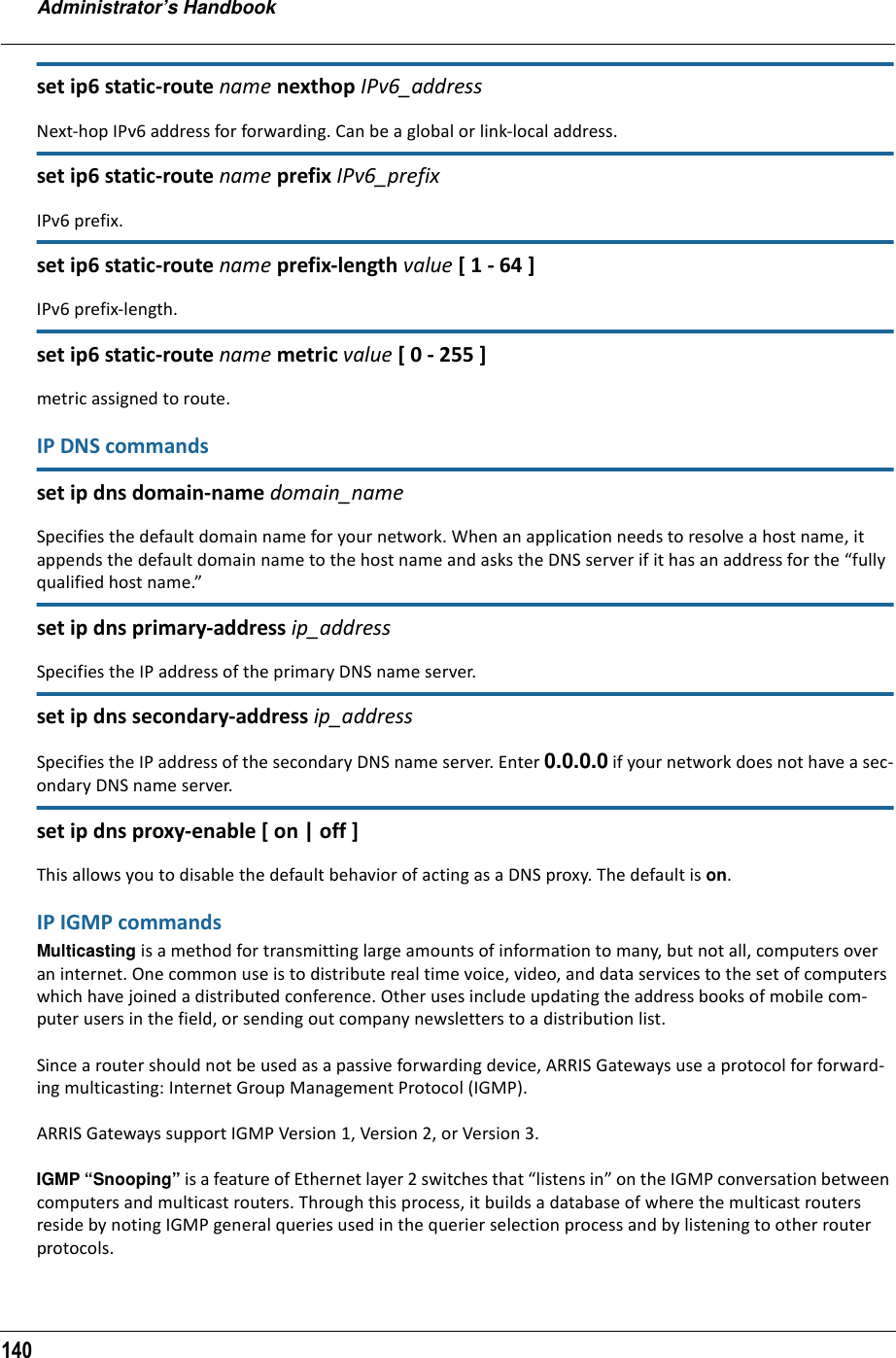 Administrator’s Handbook140set ip6 static-route name nexthop IPv6_addressNext-hop IPv6 address for forwarding. Can be a global or link-local address.set ip6 static-route name prefix IPv6_prefixIPv6 prefix.set ip6 static-route name prefix-length value [ 1 - 64 ]IPv6 prefix-length.set ip6 static-route name metric value [ 0 - 255 ]metric assigned to route.IP DNS commandsset ip dns domain-name domain_nameSpecifies the default domain name for your network. When an application needs to resolve a host name, it appends the default domain name to the host name and asks the DNS server if it has an address for the “fully qualified host name.” set ip dns primary-address ip_addressSpecifies the IP address of the primary DNS name server. set ip dns secondary-address ip_addressSpecifies the IP address of the secondary DNS name server. Enter 0.0.0.0 if your network does not have a sec-ondary DNS name server.set ip dns proxy-enable [ on | off ]This allows you to disable the default behavior of acting as a DNS proxy. The default is on.IP IGMP commandsMulticasting is a method for transmitting large amounts of information to many, but not all, computers over an internet. One common use is to distribute real time voice, video, and data services to the set of computers which have joined a distributed conference. Other uses include updating the address books of mobile com-puter users in the field, or sending out company newsletters to a distribution list.Since a router should not be used as a passive forwarding device, ARRIS Gateways use a protocol for forward-ing multicasting: Internet Group Management Protocol (IGMP).ARRIS Gateways support IGMP Version 1, Version 2, or Version 3.IGMP “Snooping” is a feature of Ethernet layer 2 switches that “listens in” on the IGMP conversation between computers and multicast routers. Through this process, it builds a database of where the multicast routers reside by noting IGMP general queries used in the querier selection process and by listening to other router protocols.