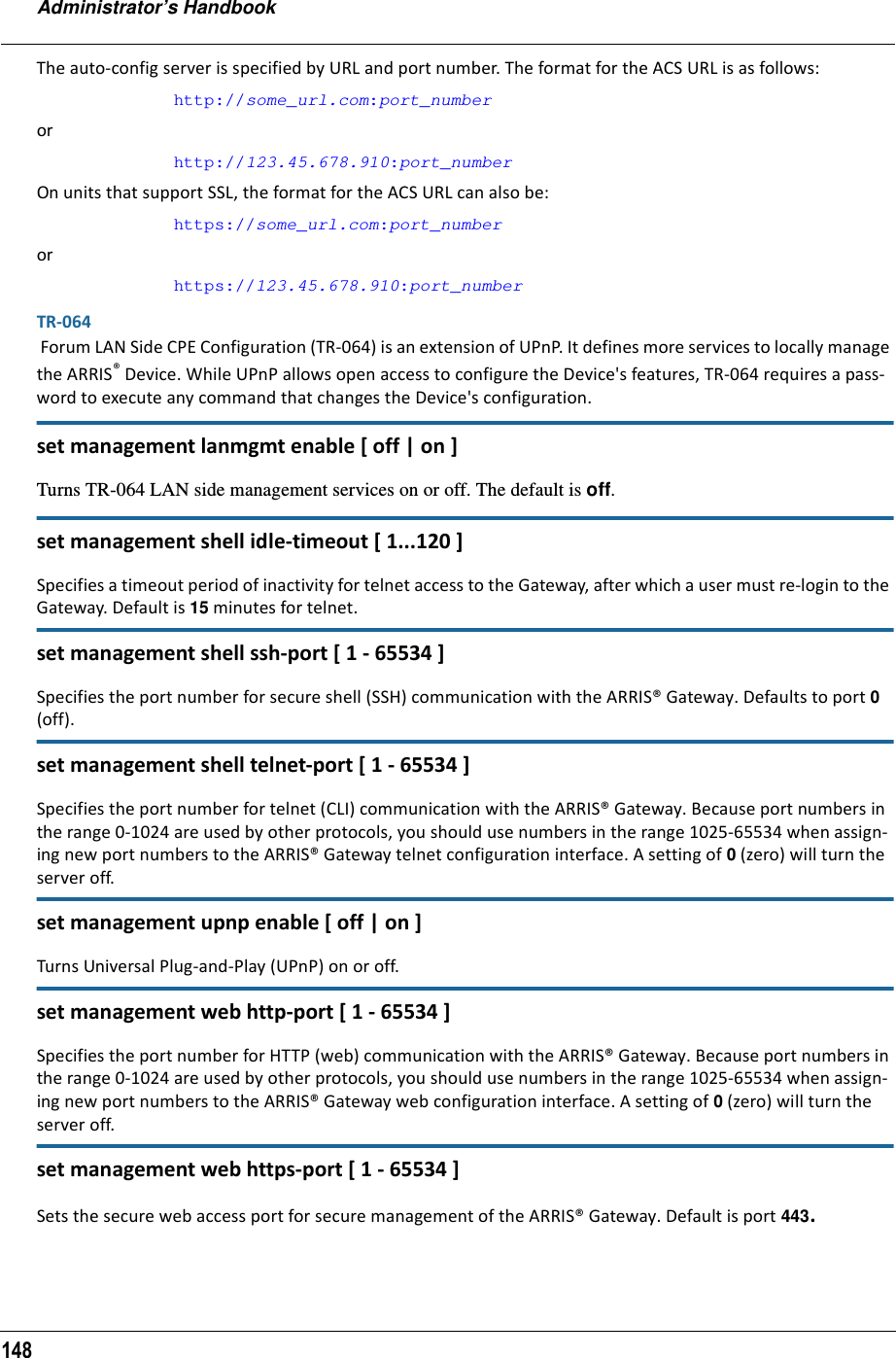 Administrator’s Handbook148The auto-config server is specified by URL and port number. The format for the ACS URL is as follows:http://some_url.com:port_numberorhttp://123.45.678.910:port_numberOn units that support SSL, the format for the ACS URL can also be:https://some_url.com:port_numberorhttps://123.45.678.910:port_numberTR-064 Forum LAN Side CPE Configuration (TR-064) is an extension of UPnP. It defines more services to locally manage the ARRIS® Device. While UPnP allows open access to configure the Device&apos;s features, TR-064 requires a pass-word to execute any command that changes the Device&apos;s configuration.set management lanmgmt enable [ off | on ]Turns TR-064 LAN side management services on or off. The default is off.set management shell idle-timeout [ 1...120 ]Specifies a timeout period of inactivity for telnet access to the Gateway, after which a user must re-login to the Gateway. Default is 15 minutes for telnet.set management shell ssh-port [ 1 - 65534 ]Specifies the port number for secure shell (SSH) communication with the ARRIS® Gateway. Defaults to port 0 (off).set management shell telnet-port [ 1 - 65534 ]Specifies the port number for telnet (CLI) communication with the ARRIS® Gateway. Because port numbers in the range 0-1024 are used by other protocols, you should use numbers in the range 1025-65534 when assign-ing new port numbers to the ARRIS® Gateway telnet configuration interface. A setting of 0 (zero) will turn the server off.set management upnp enable [ off | on ]Turns Universal Plug-and-Play (UPnP) on or off.set management web http-port [ 1 - 65534 ]Specifies the port number for HTTP (web) communication with the ARRIS® Gateway. Because port numbers in the range 0-1024 are used by other protocols, you should use numbers in the range 1025-65534 when assign-ing new port numbers to the ARRIS® Gateway web configuration interface. A setting of 0 (zero) will turn the server off.set management web https-port [ 1 - 65534 ]Sets the secure web access port for secure management of the ARRIS® Gateway. Default is port 443.