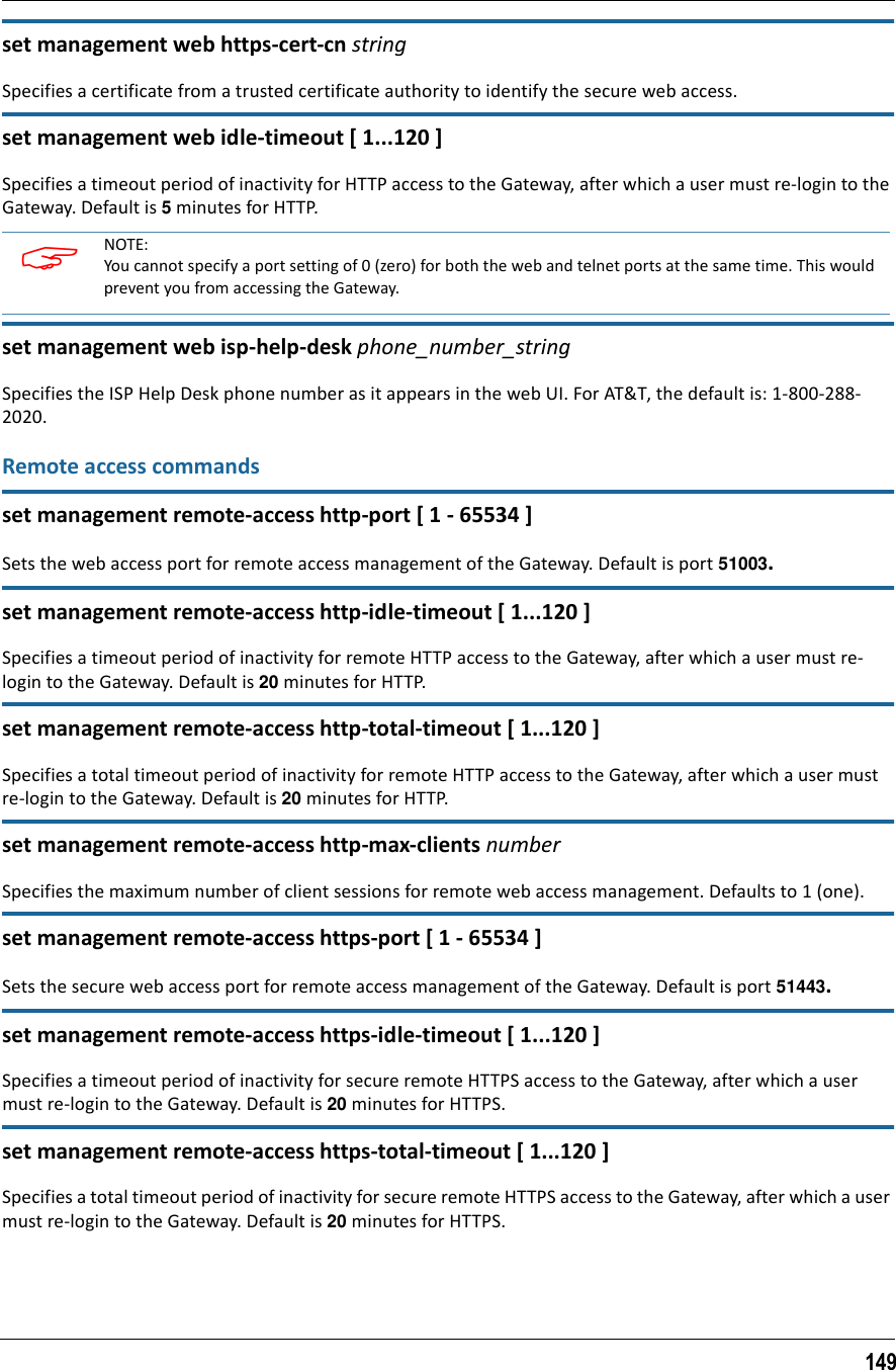 149set management web https-cert-cn stringSpecifies a certificate from a trusted certificate authority to identify the secure web access.set management web idle-timeout [ 1...120 ]Specifies a timeout period of inactivity for HTTP access to the Gateway, after which a user must re-login to the Gateway. Default is 5 minutes for HTTP.set management web isp-help-desk phone_number_stringSpecifies the ISP Help Desk phone number as it appears in the web UI. For AT&amp;T, the default is: 1-800-288-2020.Remote access commandsset management remote-access http-port [ 1 - 65534 ]Sets the web access port for remote access management of the Gateway. Default is port 51003.set management remote-access http-idle-timeout [ 1...120 ]Specifies a timeout period of inactivity for remote HTTP access to the Gateway, after which a user must re-login to the Gateway. Default is 20 minutes for HTTP.set management remote-access http-total-timeout [ 1...120 ]Specifies a total timeout period of inactivity for remote HTTP access to the Gateway, after which a user must re-login to the Gateway. Default is 20 minutes for HTTP.set management remote-access http-max-clients numberSpecifies the maximum number of client sessions for remote web access management. Defaults to 1 (one).set management remote-access https-port [ 1 - 65534 ]Sets the secure web access port for remote access management of the Gateway. Default is port 51443.set management remote-access https-idle-timeout [ 1...120 ]Specifies a timeout period of inactivity for secure remote HTTPS access to the Gateway, after which a user must re-login to the Gateway. Default is 20 minutes for HTTPS.set management remote-access https-total-timeout [ 1...120 ]Specifies a total timeout period of inactivity for secure remote HTTPS access to the Gateway, after which a user must re-login to the Gateway. Default is 20 minutes for HTTPS. NOTE:You cannot specify a port setting of 0 (zero) for both the web and telnet ports at the same time. This would prevent you from accessing the Gateway.