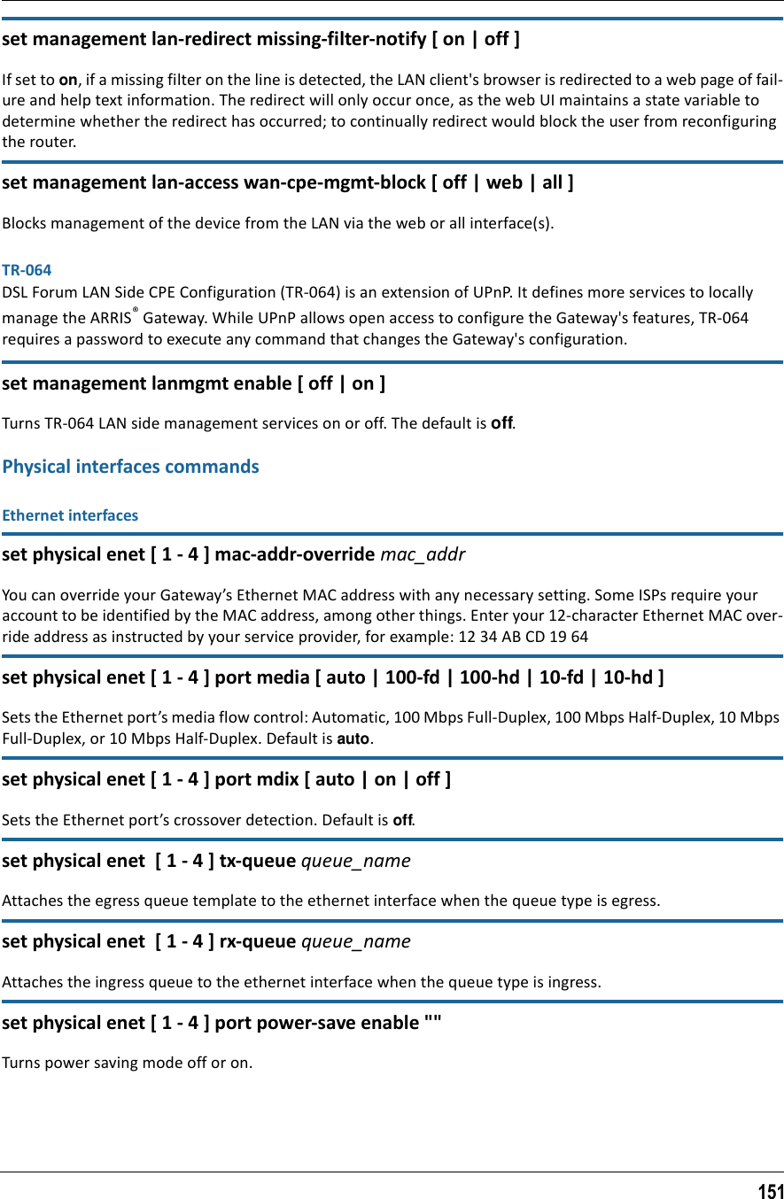 151set management lan-redirect missing-filter-notify [ on | off ]If set to on, if a missing filter on the line is detected, the LAN client&apos;s browser is redirected to a web page of fail-ure and help text information. The redirect will only occur once, as the web UI maintains a state variable to determine whether the redirect has occurred; to continually redirect would block the user from reconfiguring the router.set management lan-access wan-cpe-mgmt-block [ off | web | all ]Blocks management of the device from the LAN via the web or all interface(s).TR-064DSL Forum LAN Side CPE Configuration (TR-064) is an extension of UPnP. It defines more services to locally manage the ARRIS® Gateway. While UPnP allows open access to configure the Gateway&apos;s features, TR-064 requires a password to execute any command that changes the Gateway&apos;s configuration.set management lanmgmt enable [ off | on ]Turns TR-064 LAN side management services on or off. The default is off.Physical interfaces commandsEthernet interfacesset physical enet [ 1 - 4 ] mac-addr-override mac_addrYou can override your Gateway’s Ethernet MAC address with any necessary setting. Some ISPs require your account to be identified by the MAC address, among other things. Enter your 12-character Ethernet MAC over-ride address as instructed by your service provider, for example: 12 34 AB CD 19 64set physical enet [ 1 - 4 ] port media [ auto | 100-fd | 100-hd | 10-fd | 10-hd ]Sets the Ethernet port’s media flow control: Automatic, 100 Mbps Full-Duplex, 100 Mbps Half-Duplex, 10 Mbps Full-Duplex, or 10 Mbps Half-Duplex. Default is auto.set physical enet [ 1 - 4 ] port mdix [ auto | on | off ]Sets the Ethernet port’s crossover detection. Default is off.set physical enet  [ 1 - 4 ] tx-queue queue_nameAttaches the egress queue template to the ethernet interface when the queue type is egress.set physical enet  [ 1 - 4 ] rx-queue queue_nameAttaches the ingress queue to the ethernet interface when the queue type is ingress.set physical enet [ 1 - 4 ] port power-save enable &quot;&quot;Turns power saving mode off or on.