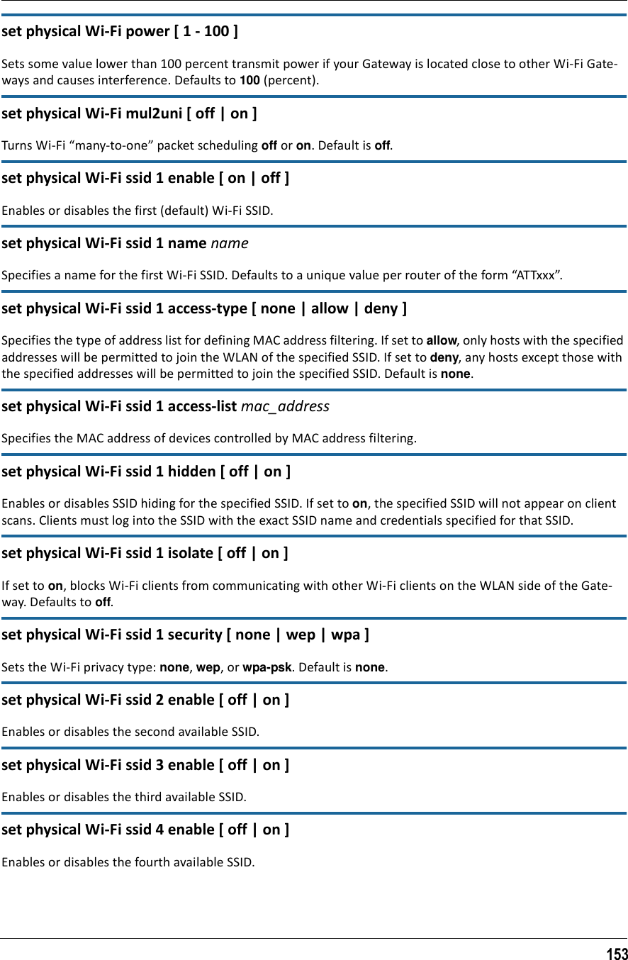 153set physical Wi-Fi power [ 1 - 100 ]Sets some value lower than 100 percent transmit power if your Gateway is located close to other Wi-Fi Gate-ways and causes interference. Defaults to 100 (percent).set physical Wi-Fi mul2uni [ off | on ]Turns Wi-Fi “many-to-one” packet scheduling off or on. Default is off.set physical Wi-Fi ssid 1 enable [ on | off ]Enables or disables the first (default) Wi-Fi SSID.set physical Wi-Fi ssid 1 name nameSpecifies a name for the first Wi-Fi SSID. Defaults to a unique value per router of the form “ATTxxx”.set physical Wi-Fi ssid 1 access-type [ none | allow | deny ]Specifies the type of address list for defining MAC address filtering. If set to allow, only hosts with the specified addresses will be permitted to join the WLAN of the specified SSID. If set to deny, any hosts except those with the specified addresses will be permitted to join the specified SSID. Default is none.set physical Wi-Fi ssid 1 access-list mac_addressSpecifies the MAC address of devices controlled by MAC address filtering.set physical Wi-Fi ssid 1 hidden [ off | on ]Enables or disables SSID hiding for the specified SSID. If set to on, the specified SSID will not appear on client scans. Clients must log into the SSID with the exact SSID name and credentials specified for that SSID.set physical Wi-Fi ssid 1 isolate [ off | on ]If set to on, blocks Wi-Fi clients from communicating with other Wi-Fi clients on the WLAN side of the Gate-way. Defaults to off.set physical Wi-Fi ssid 1 security [ none | wep | wpa ]Sets the Wi-Fi privacy type: none, wep, or wpa-psk. Default is none.set physical Wi-Fi ssid 2 enable [ off | on ]Enables or disables the second available SSID.set physical Wi-Fi ssid 3 enable [ off | on ]Enables or disables the third available SSID.set physical Wi-Fi ssid 4 enable [ off | on ]Enables or disables the fourth available SSID.