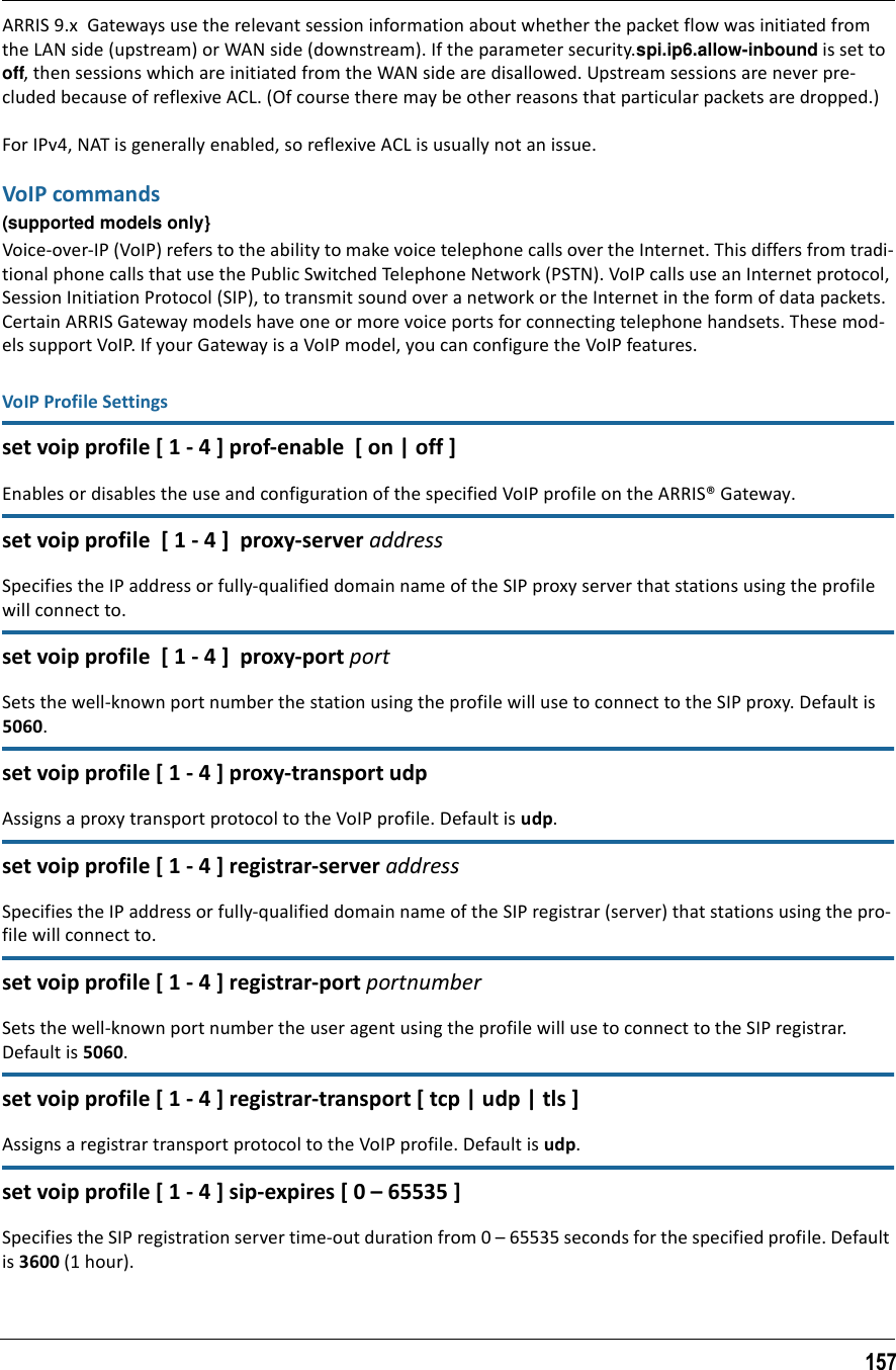 157ARRIS 9.x  Gateways use the relevant session information about whether the packet flow was initiated from the LAN side (upstream) or WAN side (downstream). If the parameter security.spi.ip6.allow-inbound is set to off, then sessions which are initiated from the WAN side are disallowed. Upstream sessions are never pre-cluded because of reflexive ACL. (Of course there may be other reasons that particular packets are dropped.)For IPv4, NAT is generally enabled, so reflexive ACL is usually not an issue. VoIP commands(supported models only}Voice-over-IP (VoIP) refers to the ability to make voice telephone calls over the Internet. This differs from tradi-tional phone calls that use the Public Switched Telephone Network (PSTN). VoIP calls use an Internet protocol, Session Initiation Protocol (SIP), to transmit sound over a network or the Internet in the form of data packets. Certain ARRIS Gateway models have one or more voice ports for connecting telephone handsets. These mod-els support VoIP. If your Gateway is a VoIP model, you can configure the VoIP features.VoIP Profile Settingsset voip profile [ 1 - 4 ] prof-enable  [ on | off ]Enables or disables the use and configuration of the specified VoIP profile on the ARRIS® Gateway.set voip profile  [ 1 - 4 ]  proxy-server addressSpecifies the IP address or fully-qualified domain name of the SIP proxy server that stations using the profile will connect to.set voip profile  [ 1 - 4 ]  proxy-port portSets the well-known port number the station using the profile will use to connect to the SIP proxy. Default is 5060.set voip profile [ 1 - 4 ] proxy-transport udpAssigns a proxy transport protocol to the VoIP profile. Default is udp.set voip profile [ 1 - 4 ] registrar-server addressSpecifies the IP address or fully-qualified domain name of the SIP registrar (server) that stations using the pro-file will connect to.set voip profile [ 1 - 4 ] registrar-port portnumberSets the well-known port number the user agent using the profile will use to connect to the SIP registrar. Default is 5060.set voip profile [ 1 - 4 ] registrar-transport [ tcp | udp | tls ]Assigns a registrar transport protocol to the VoIP profile. Default is udp.set voip profile [ 1 - 4 ] sip-expires [ 0 – 65535 ]Specifies the SIP registration server time-out duration from 0 – 65535 seconds for the specified profile. Default is 3600 (1 hour).