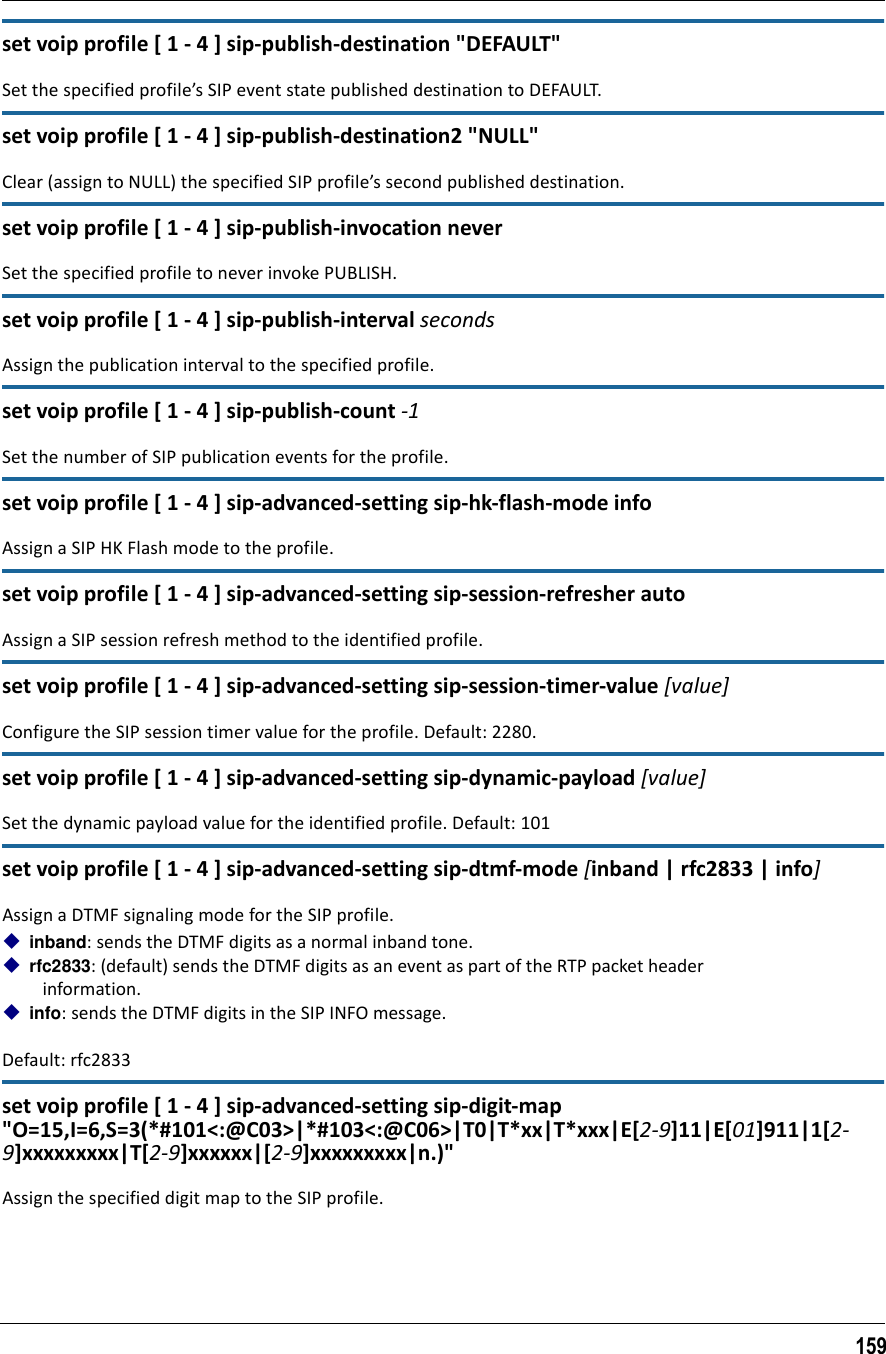 159set voip profile [ 1 - 4 ] sip-publish-destination &quot;DEFAULT&quot;Set the specified profile’s SIP event state published destination to DEFAULT.set voip profile [ 1 - 4 ] sip-publish-destination2 &quot;NULL&quot;Clear (assign to NULL) the specified SIP profile’s second published destination.set voip profile [ 1 - 4 ] sip-publish-invocation neverSet the specified profile to never invoke PUBLISH.set voip profile [ 1 - 4 ] sip-publish-interval secondsAssign the publication interval to the specified profile.set voip profile [ 1 - 4 ] sip-publish-count -1Set the number of SIP publication events for the profile.set voip profile [ 1 - 4 ] sip-advanced-setting sip-hk-flash-mode infoAssign a SIP HK Flash mode to the profile.set voip profile [ 1 - 4 ] sip-advanced-setting sip-session-refresher autoAssign a SIP session refresh method to the identified profile.set voip profile [ 1 - 4 ] sip-advanced-setting sip-session-timer-value [value]Configure the SIP session timer value for the profile. Default: 2280.set voip profile [ 1 - 4 ] sip-advanced-setting sip-dynamic-payload [value]Set the dynamic payload value for the identified profile. Default: 101set voip profile [ 1 - 4 ] sip-advanced-setting sip-dtmf-mode [inband | rfc2833 | info]Assign a DTMF signaling mode for the SIP profile. inband: sends the DTMF digits as a normal inband tone.rfc2833: (default) sends the DTMF digits as an event as part of the RTP packet header    information.info: sends the DTMF digits in the SIP INFO message.Default: rfc2833set voip profile [ 1 - 4 ] sip-advanced-setting sip-digit-map &quot;O=15,I=6,S=3(*#101&lt;:@C03&gt;|*#103&lt;:@C06&gt;|T0|T*xx|T*xxx|E[2-9]11|E[01]911|1[2-9]xxxxxxxxx|T[2-9]xxxxxx|[2-9]xxxxxxxxx|n.)&quot;Assign the specified digit map to the SIP profile.