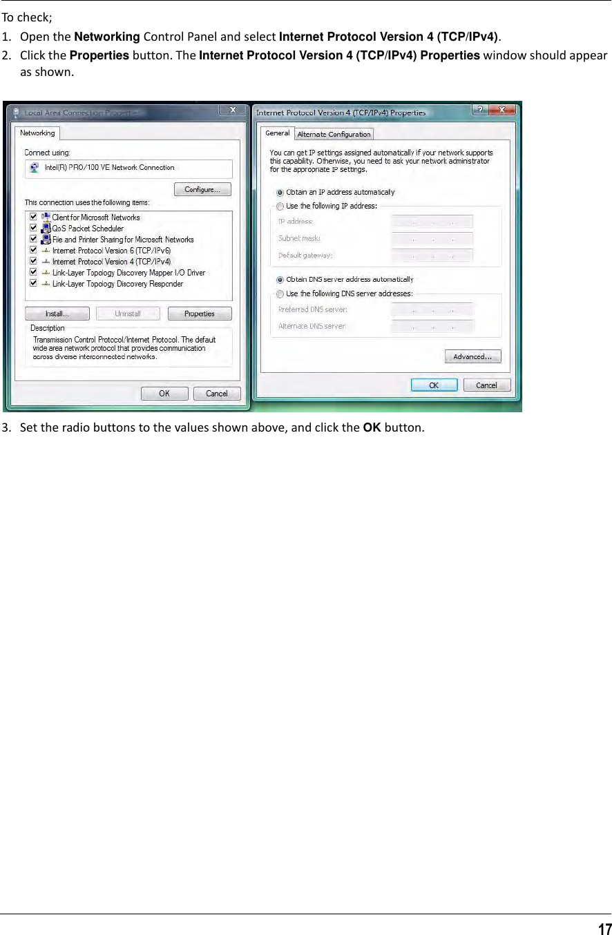 17To check;1. Open the Networking Control Panel and select Internet Protocol Version 4 (TCP/IPv4).2. Click the Properties button. The Internet Protocol Version 4 (TCP/IPv4) Properties window should appear as shown.3. Set the radio buttons to the values shown above, and click the OK button.