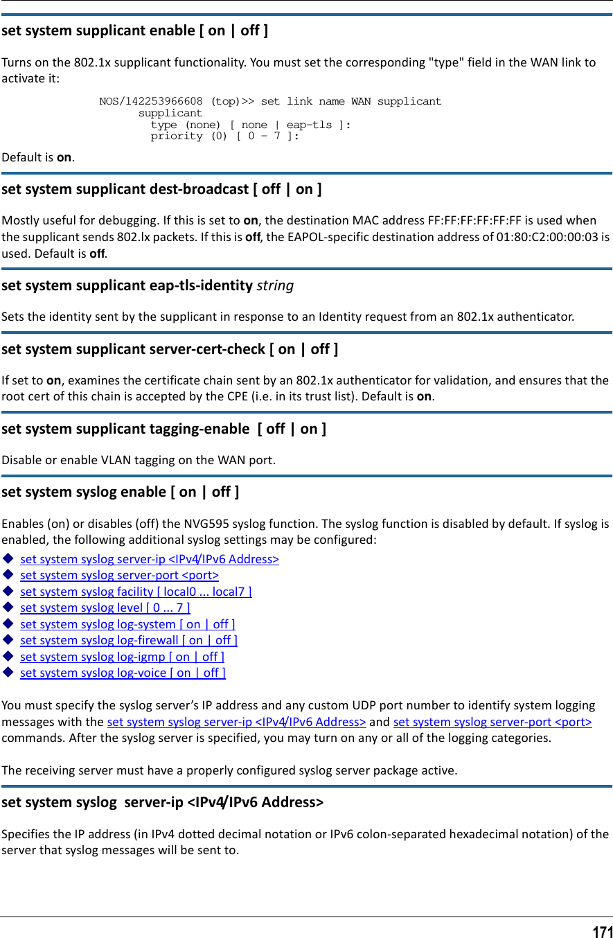 171set system supplicant enable [ on | off ]Turns on the 802.1x supplicant functionality. You must set the corresponding &quot;type&quot; field in the WAN link to activate it:NOS/142253966608 (top)&gt;&gt; set link name WAN supplicant      supplicant        type (none) [ none | eap-tls ]:        priority (0) [ 0 - 7 ]:Default is on.set system supplicant dest-broadcast [ off | on ]Mostly useful for debugging. If this is set to on, the destination MAC address FF:FF:FF:FF:FF:FF is used when the supplicant sends 802.lx packets. If this is off, the EAPOL-specific destination address of 01:80:C2:00:00:03 is used. Default is off.set system supplicant eap-tls-identity stringSets the identity sent by the supplicant in response to an Identity request from an 802.1x authenticator.set system supplicant server-cert-check [ on | off ]If set to on, examines the certificate chain sent by an 802.1x authenticator for validation, and ensures that the root cert of this chain is accepted by the CPE (i.e. in its trust list). Default is on.set system supplicant tagging-enable  [ off | on ]Disable or enable VLAN tagging on the WAN port.set system syslog enable [ on | off ]Enables (on) or disables (off) the NVG595 syslog function. The syslog function is disabled by default. If syslog is enabled, the following additional syslog settings may be configured:set system syslog server-ip &lt;IPv4/IPv6 Address&gt;set system syslog server-port &lt;port&gt;set system syslog facility [ local0 ... local7 ]set system syslog level [ 0 ... 7 ]set system syslog log-system [ on | off ]set system syslog log-firewall [ on | off ]set system syslog log-igmp [ on | off ]set system syslog log-voice [ on | off ]You must specify the syslog server’s IP address and any custom UDP port number to identify system logging messages with the set system syslog server-ip &lt;IPv4/IPv6 Address&gt; and set system syslog server-port &lt;port&gt; commands. After the syslog server is specified, you may turn on any or all of the logging categories.The receiving server must have a properly configured syslog server package active.set system syslog  server-ip &lt;IPv4/IPv6 Address&gt;Specifies the IP address (in IPv4 dotted decimal notation or IPv6 colon-separated hexadecimal notation) of the server that syslog messages will be sent to. 