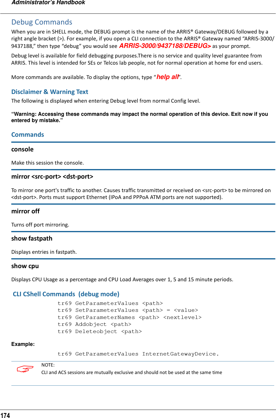 Administrator’s Handbook174Debug CommandsWhen you are in SHELL mode, the DEBUG prompt is the name of the ARRIS® Gateway/DEBUG followed by a right angle bracket (&gt;). For example, if you open a CLI connection to the ARRIS® Gateway named “ARRIS-3000/9437188,” then type “debug” you would see ARRIS-3000/9437188/DEBUG&gt; as your prompt.Debug level is available for field debugging purposes.There is no service and quality level guarantee from ARRIS. This level is intended for SEs or Telcos lab people, not for normal operation at home for end users.More commands are available. To display the options, type “help all”.Disclaimer &amp; Warning TextThe following is displayed when entering Debug level from normal Config level.“Warning: Accessing these commands may impact the normal operation of this device. Exit now if you entered by mistake.”CommandsconsoleMake this session the console.mirror &lt;src-port&gt; &lt;dst-port&gt;To mirror one port&apos;s traffic to another. Causes traffic transmitted or received on &lt;src-port&gt; to be mirrored on &lt;dst-port&gt;. Ports must support Ethernet (IPoA and PPPoA ATM ports are not supported).mirror offTurns off port mirroring.show fastpathDisplays entries in fastpath.show cpuDisplays CPU Usage as a percentage and CPU Load Averages over 1, 5 and 15 minute periods. CLI CShell Commands  (debug mode)tr69 GetParameterValues &lt;path&gt;tr69 SetParameterValues &lt;path&gt; = &lt;value&gt;tr69 GetParameterNames &lt;path&gt; &lt;nextlevel&gt;tr69 Addobject &lt;path&gt;tr69 Deleteobject &lt;path&gt;Example:tr69 GetParameterValues InternetGatewayDevice. NOTE:CLI and ACS sessions are mutually exclusive and should not be used at the same time