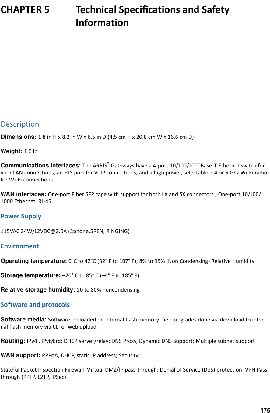 175CHAPTER 5 Technical Specifications and Safety InformationDescriptionDimensions: 1.8 in H x 8.2 in W x 6.5 in D (4.5 cm H x 20.8 cm W x 16.6 cm D)Weight: 1.0 lbCommunications interfaces: The ARRIS® Gateways have a 4-port 10/100/1000Base-T Ethernet switch for your LAN connections, an FXS port for VoIP connections, and a high power, selectable 2.4 or 5 Ghz Wi-Fi radio for Wi-Fi connections.WAN interfaces: One-port Fiber SFP cage with support for both LX and SX connectors ; One-port 10/100/1000 Ethernet, RJ-45Power Supply115VAC 24W/12VDC@2.0A (2phone,5REN, RINGING)EnvironmentOperating temperature: 0°C to 42°C (32° F to 107° F); 8% to 95% (Non Condensing) Relative HumidityStorage temperature: –20° C to 85° C (–4° F to 185° F)Relative storage humidity: 20 to 80% noncondensingSoftware and protocolsSoftware media: Software preloaded on internal flash memory; field upgrades done via download to inter-nal flash memory via CLI or web upload.Routing: IPv4 , IPv6/6rd; DHCP server/relay; DNS Proxy, Dynamic DNS Support; Multiple subnet supportWAN support: PPPoA, DHCP, static IP address; Security:Stateful Packet Inspection Firewall; Virtual DMZ/IP pass-through; Denial of Service (DoS) protection; VPN Pass-through (PPTP, L2TP, IPSec)