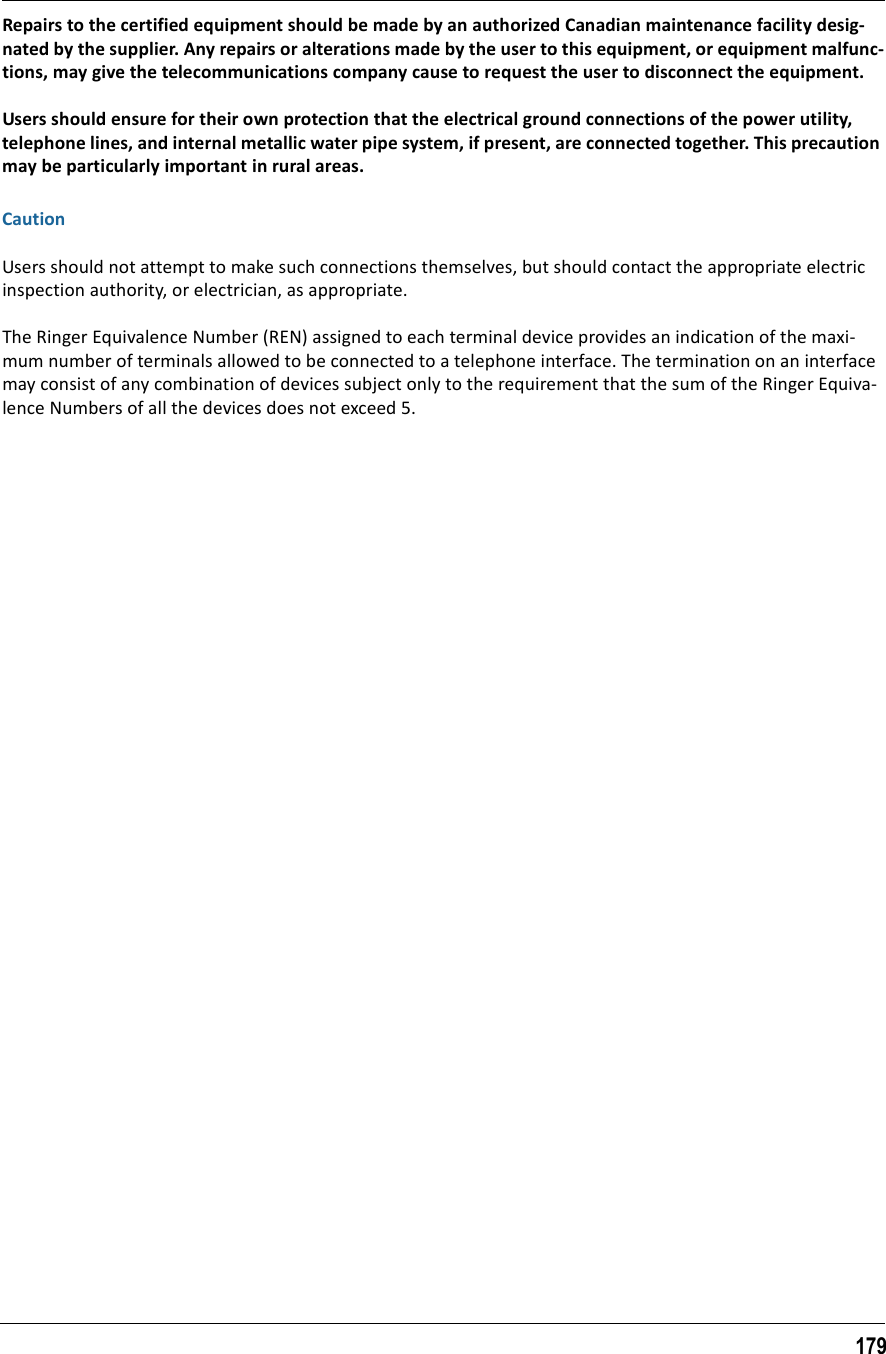 179Repairs to the certified equipment should be made by an authorized Canadian maintenance facility desig-nated by the supplier. Any repairs or alterations made by the user to this equipment, or equipment malfunc-tions, may give the telecommunications company cause to request the user to disconnect the equipment.Users should ensure for their own protection that the electrical ground connections of the power utility, telephone lines, and internal metallic water pipe system, if present, are connected together. This precaution may be particularly important in rural areas.CautionUsers should not attempt to make such connections themselves, but should contact the appropriate electric inspection authority, or electrician, as appropriate.The Ringer Equivalence Number (REN) assigned to each terminal device provides an indication of the maxi-mum number of terminals allowed to be connected to a telephone interface. The termination on an interface may consist of any combination of devices subject only to the requirement that the sum of the Ringer Equiva-lence Numbers of all the devices does not exceed 5.