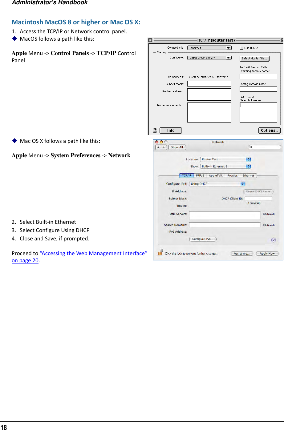 Administrator’s Handbook18Macintosh MacOS 8 or higher or Mac OS X:1. Access the TCP/IP or Network control panel. MacOS follows a path like this:Apple Menu -&gt; Control Panels -&gt; TCP/IP Control Panel Mac OS X follows a path like this:Apple Menu -&gt; System Preferences -&gt; Network2. Select Built-in Ethernet 3. Select Configure Using DHCP4. Close and Save, if prompted.Proceed to “Accessing the Web Management Interface” on page 20.