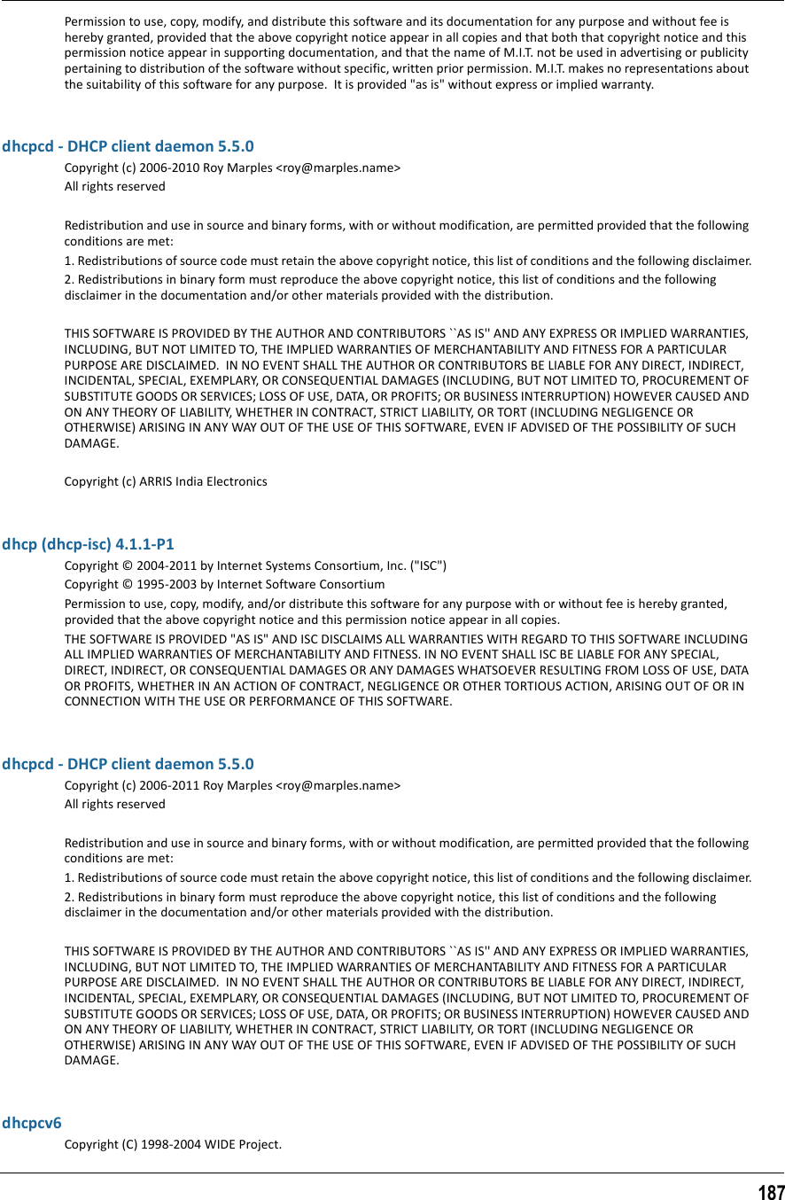 187Permission to use, copy, modify, and distribute this software and its documentation for any purpose and without fee is hereby granted, provided that the above copyright notice appear in all copies and that both that copyright notice and this permission notice appear in supporting documentation, and that the name of M.I.T. not be used in advertising or publicity pertaining to distribution of the software without specific, written prior permission. M.I.T. makes no representations about the suitability of this software for any purpose.  It is provided &quot;as is&quot; without express or implied warranty.dhcpcd - DHCP client daemon 5.5.0Copyright (c) 2006-2010 Roy Marples &lt;roy@marples.name&gt;All rights reservedRedistribution and use in source and binary forms, with or without modification, are permitted provided that the following conditions are met:1. Redistributions of source code must retain the above copyright notice, this list of conditions and the following disclaimer.2. Redistributions in binary form must reproduce the above copyright notice, this list of conditions and the following disclaimer in the documentation and/or other materials provided with the distribution.THIS SOFTWARE IS PROVIDED BY THE AUTHOR AND CONTRIBUTORS ``AS IS&apos;&apos; AND ANY EXPRESS OR IMPLIED WARRANTIES, INCLUDING, BUT NOT LIMITED TO, THE IMPLIED WARRANTIES OF MERCHANTABILITY AND FITNESS FOR A PARTICULAR PURPOSE ARE DISCLAIMED.  IN NO EVENT SHALL THE AUTHOR OR CONTRIBUTORS BE LIABLE FOR ANY DIRECT, INDIRECT, INCIDENTAL, SPECIAL, EXEMPLARY, OR CONSEQUENTIAL DAMAGES (INCLUDING, BUT NOT LIMITED TO, PROCUREMENT OF SUBSTITUTE GOODS OR SERVICES; LOSS OF USE, DATA, OR PROFITS; OR BUSINESS INTERRUPTION) HOWEVER CAUSED AND ON ANY THEORY OF LIABILITY, WHETHER IN CONTRACT, STRICT LIABILITY, OR TORT (INCLUDING NEGLIGENCE OR OTHERWISE) ARISING IN ANY WAY OUT OF THE USE OF THIS SOFTWARE, EVEN IF ADVISED OF THE POSSIBILITY OF SUCH DAMAGE.Copyright (c) ARRIS India Electronicsdhcp (dhcp-isc) 4.1.1-P1Copyright © 2004-2011 by Internet Systems Consortium, Inc. (&quot;ISC&quot;)Copyright © 1995-2003 by Internet Software ConsortiumPermission to use, copy, modify, and/or distribute this software for any purpose with or without fee is hereby granted, provided that the above copyright notice and this permission notice appear in all copies.THE SOFTWARE IS PROVIDED &quot;AS IS&quot; AND ISC DISCLAIMS ALL WARRANTIES WITH REGARD TO THIS SOFTWARE INCLUDING ALL IMPLIED WARRANTIES OF MERCHANTABILITY AND FITNESS. IN NO EVENT SHALL ISC BE LIABLE FOR ANY SPECIAL, DIRECT, INDIRECT, OR CONSEQUENTIAL DAMAGES OR ANY DAMAGES WHATSOEVER RESULTING FROM LOSS OF USE, DATA OR PROFITS, WHETHER IN AN ACTION OF CONTRACT, NEGLIGENCE OR OTHER TORTIOUS ACTION, ARISING OUT OF OR IN CONNECTION WITH THE USE OR PERFORMANCE OF THIS SOFTWARE.dhcpcd - DHCP client daemon 5.5.0Copyright (c) 2006-2011 Roy Marples &lt;roy@marples.name&gt;All rights reservedRedistribution and use in source and binary forms, with or without modification, are permitted provided that the following conditions are met:1. Redistributions of source code must retain the above copyright notice, this list of conditions and the following disclaimer.2. Redistributions in binary form must reproduce the above copyright notice, this list of conditions and the following disclaimer in the documentation and/or other materials provided with the distribution.THIS SOFTWARE IS PROVIDED BY THE AUTHOR AND CONTRIBUTORS ``AS IS&apos;&apos; AND ANY EXPRESS OR IMPLIED WARRANTIES, INCLUDING, BUT NOT LIMITED TO, THE IMPLIED WARRANTIES OF MERCHANTABILITY AND FITNESS FOR A PARTICULAR PURPOSE ARE DISCLAIMED.  IN NO EVENT SHALL THE AUTHOR OR CONTRIBUTORS BE LIABLE FOR ANY DIRECT, INDIRECT, INCIDENTAL, SPECIAL, EXEMPLARY, OR CONSEQUENTIAL DAMAGES (INCLUDING, BUT NOT LIMITED TO, PROCUREMENT OF SUBSTITUTE GOODS OR SERVICES; LOSS OF USE, DATA, OR PROFITS; OR BUSINESS INTERRUPTION) HOWEVER CAUSED AND ON ANY THEORY OF LIABILITY, WHETHER IN CONTRACT, STRICT LIABILITY, OR TORT (INCLUDING NEGLIGENCE OR OTHERWISE) ARISING IN ANY WAY OUT OF THE USE OF THIS SOFTWARE, EVEN IF ADVISED OF THE POSSIBILITY OF SUCH DAMAGE.dhcpcv6Copyright (C) 1998-2004 WIDE Project.