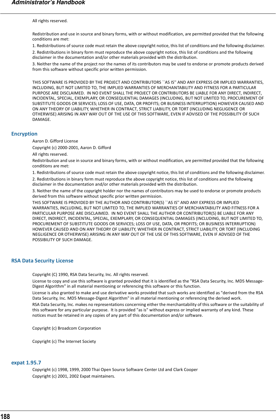 Administrator’s Handbook188All rights reserved.Redistribution and use in source and binary forms, with or without modification, are permitted provided that the following conditions are met:1. Redistributions of source code must retain the above copyright notice, this list of conditions and the following disclaimer.2. Redistributions in binary form must reproduce the above copyright notice, this list of conditions and the following disclaimer in the documentation and/or other materials provided with the distribution.3. Neither the name of the project nor the names of its contributors may be used to endorse or promote products derived from this software without specific prior written permission.THIS SOFTWARE IS PROVIDED BY THE PROJECT AND CONTRIBUTORS ``AS IS&apos;&apos; AND ANY EXPRESS OR IMPLIED WARRANTIES, INCLUDING, BUT NOT LIMITED TO, THE IMPLIED WARRANTIES OF MERCHANTABILITY AND FITNESS FOR A PARTICULAR PURPOSE ARE DISCLAIMED.  IN NO EVENT SHALL THE PROJECT OR CONTRIBUTORS BE LIABLE FOR ANY DIRECT, INDIRECT, INCIDENTAL, SPECIAL, EXEMPLARY, OR CONSEQUENTIAL DAMAGES (INCLUDING, BUT NOT LIMITED TO, PROCUREMENT OF SUBSTITUTE GOODS OR SERVICES; LOSS OF USE, DATA, OR PROFITS; OR BUSINESS INTERRUPTION) HOWEVER CAUSED AND ON ANY THEORY OF LIABILITY, WHETHER IN CONTRACT, STRICT LIABILITY, OR TORT (INCLUDING NEGLIGENCE OR OTHERWISE) ARISING IN ANY WAY OUT OF THE USE OF THIS SOFTWARE, EVEN IF ADVISED OF THE POSSIBILITY OF SUCH DAMAGE.EncryptionAaron D. Gifford LicenseCopyright (c) 2000-2001, Aaron D. GiffordAll rights reserved.Redistribution and use in source and binary forms, with or without modification, are permitted provided that the following conditions are met:1. Redistributions of source code must retain the above copyright notice, this list of conditions and the following disclaimer.2. Redistributions in binary form must reproduce the above copyright notice, this list of conditions and the following disclaimer in the documentation and/or other materials provided with the distribution.3. Neither the name of the copyright holder nor the names of contributors may be used to endorse or promote products derived from this software without specific prior written permission.THIS SOFTWARE IS PROVIDED BY THE AUTHOR AND CONTRIBUTOR(S) ``AS IS&apos;&apos; AND ANY EXPRESS OR IMPLIED WARRANTIES, INCLUDING, BUT NOT LIMITED TO, THE IMPLIED WARRANTIES OF MERCHANTABILITY AND FITNESS FOR A PARTICULAR PURPOSE ARE DISCLAIMED.  IN NO EVENT SHALL THE AUTHOR OR CONTRIBUTOR(S) BE LIABLE FOR ANY DIRECT, INDIRECT, INCIDENTAL, SPECIAL, EXEMPLARY, OR CONSEQUENTIAL DAMAGES (INCLUDING, BUT NOT LIMITED TO, PROCUREMENT OF SUBSTITUTE GOODS OR SERVICES; LOSS OF USE, DATA, OR PROFITS; OR BUSINESS INTERRUPTION) HOWEVER CAUSED AND ON ANY THEORY OF LIABILITY, WHETHER IN CONTRACT, STRICT LIABILITY, OR TORT (INCLUDING NEGLIGENCE OR OTHERWISE) ARISING IN ANY WAY OUT OF THE USE OF THIS SOFTWARE, EVEN IF ADVISED OF THE POSSIBILITY OF SUCH DAMAGE.RSA Data Security LicenseCopyright (C) 1990, RSA Data Security, Inc. All rights reserved.License to copy and use this software is granted provided that it is identified as the &quot;RSA Data Security, Inc. MD5 Message-Digest Algorithm&quot; in all material mentioning or referencing this software or this function.                                        License is also granted to make and use derivative works provided that such works are identified as &quot;derived from the RSA Data Security, Inc. MD5 Message-Digest Algorithm&quot; in all material mentioning or referencing the derived work.              RSA Data Security, Inc. makes no representations concerning either the merchantability of this software or the suitability of this software for any particular purpose.  It is provided &quot;as is&quot; without express or implied warranty of any kind. These notices must be retained in any copies of any part of this documentation and/or software.                                    Copyright (c) Broadcom CorporationCopyright (c) The Internet Societyexpat 1.95.7Copyright (c) 1998, 1999, 2000 Thai Open Source Software Center Ltd and Clark CooperCopyright (c) 2001, 2002 Expat maintainers.