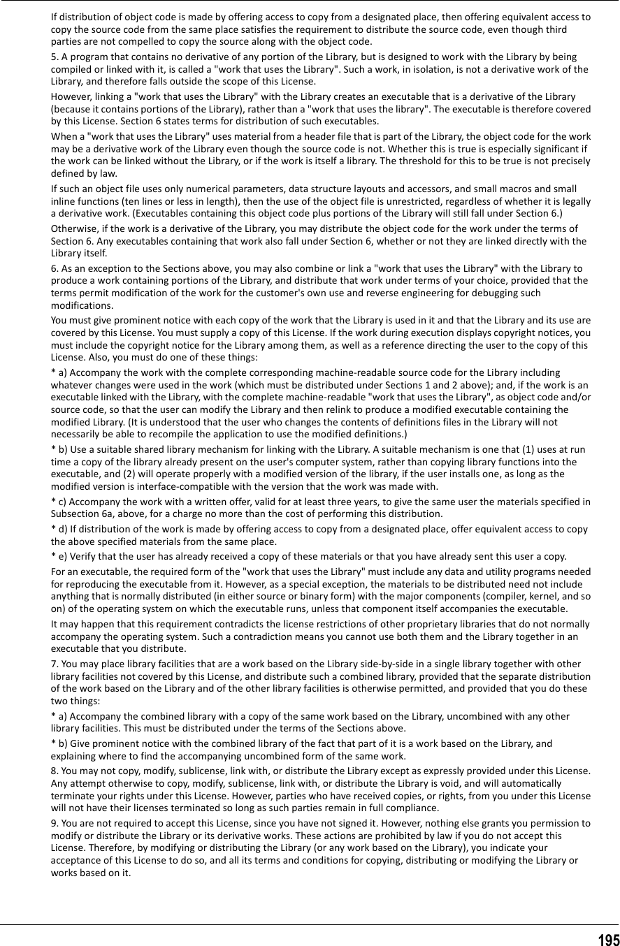 195If distribution of object code is made by offering access to copy from a designated place, then offering equivalent access to copy the source code from the same place satisfies the requirement to distribute the source code, even though third parties are not compelled to copy the source along with the object code.5. A program that contains no derivative of any portion of the Library, but is designed to work with the Library by being compiled or linked with it, is called a &quot;work that uses the Library&quot;. Such a work, in isolation, is not a derivative work of the Library, and therefore falls outside the scope of this License.However, linking a &quot;work that uses the Library&quot; with the Library creates an executable that is a derivative of the Library (because it contains portions of the Library), rather than a &quot;work that uses the library&quot;. The executable is therefore covered by this License. Section 6 states terms for distribution of such executables.When a &quot;work that uses the Library&quot; uses material from a header file that is part of the Library, the object code for the work may be a derivative work of the Library even though the source code is not. Whether this is true is especially significant if the work can be linked without the Library, or if the work is itself a library. The threshold for this to be true is not precisely defined by law.If such an object file uses only numerical parameters, data structure layouts and accessors, and small macros and small inline functions (ten lines or less in length), then the use of the object file is unrestricted, regardless of whether it is legally a derivative work. (Executables containing this object code plus portions of the Library will still fall under Section 6.)Otherwise, if the work is a derivative of the Library, you may distribute the object code for the work under the terms of Section 6. Any executables containing that work also fall under Section 6, whether or not they are linked directly with the Library itself.6. As an exception to the Sections above, you may also combine or link a &quot;work that uses the Library&quot; with the Library to produce a work containing portions of the Library, and distribute that work under terms of your choice, provided that the terms permit modification of the work for the customer&apos;s own use and reverse engineering for debugging such modifications.You must give prominent notice with each copy of the work that the Library is used in it and that the Library and its use are covered by this License. You must supply a copy of this License. If the work during execution displays copyright notices, you must include the copyright notice for the Library among them, as well as a reference directing the user to the copy of this License. Also, you must do one of these things:* a) Accompany the work with the complete corresponding machine-readable source code for the Library including whatever changes were used in the work (which must be distributed under Sections 1 and 2 above); and, if the work is an executable linked with the Library, with the complete machine-readable &quot;work that uses the Library&quot;, as object code and/or source code, so that the user can modify the Library and then relink to produce a modified executable containing the modified Library. (It is understood that the user who changes the contents of definitions files in the Library will not necessarily be able to recompile the application to use the modified definitions.)* b) Use a suitable shared library mechanism for linking with the Library. A suitable mechanism is one that (1) uses at run time a copy of the library already present on the user&apos;s computer system, rather than copying library functions into the executable, and (2) will operate properly with a modified version of the library, if the user installs one, as long as the modified version is interface-compatible with the version that the work was made with.* c) Accompany the work with a written offer, valid for at least three years, to give the same user the materials specified in Subsection 6a, above, for a charge no more than the cost of performing this distribution.* d) If distribution of the work is made by offering access to copy from a designated place, offer equivalent access to copy the above specified materials from the same place.* e) Verify that the user has already received a copy of these materials or that you have already sent this user a copy.For an executable, the required form of the &quot;work that uses the Library&quot; must include any data and utility programs needed for reproducing the executable from it. However, as a special exception, the materials to be distributed need not include anything that is normally distributed (in either source or binary form) with the major components (compiler, kernel, and so on) of the operating system on which the executable runs, unless that component itself accompanies the executable.It may happen that this requirement contradicts the license restrictions of other proprietary libraries that do not normally accompany the operating system. Such a contradiction means you cannot use both them and the Library together in an executable that you distribute.7. You may place library facilities that are a work based on the Library side-by-side in a single library together with other library facilities not covered by this License, and distribute such a combined library, provided that the separate distribution of the work based on the Library and of the other library facilities is otherwise permitted, and provided that you do these two things:* a) Accompany the combined library with a copy of the same work based on the Library, uncombined with any other library facilities. This must be distributed under the terms of the Sections above.* b) Give prominent notice with the combined library of the fact that part of it is a work based on the Library, and explaining where to find the accompanying uncombined form of the same work.8. You may not copy, modify, sublicense, link with, or distribute the Library except as expressly provided under this License. Any attempt otherwise to copy, modify, sublicense, link with, or distribute the Library is void, and will automatically terminate your rights under this License. However, parties who have received copies, or rights, from you under this License will not have their licenses terminated so long as such parties remain in full compliance.9. You are not required to accept this License, since you have not signed it. However, nothing else grants you permission to modify or distribute the Library or its derivative works. These actions are prohibited by law if you do not accept this License. Therefore, by modifying or distributing the Library (or any work based on the Library), you indicate your acceptance of this License to do so, and all its terms and conditions for copying, distributing or modifying the Library or works based on it.