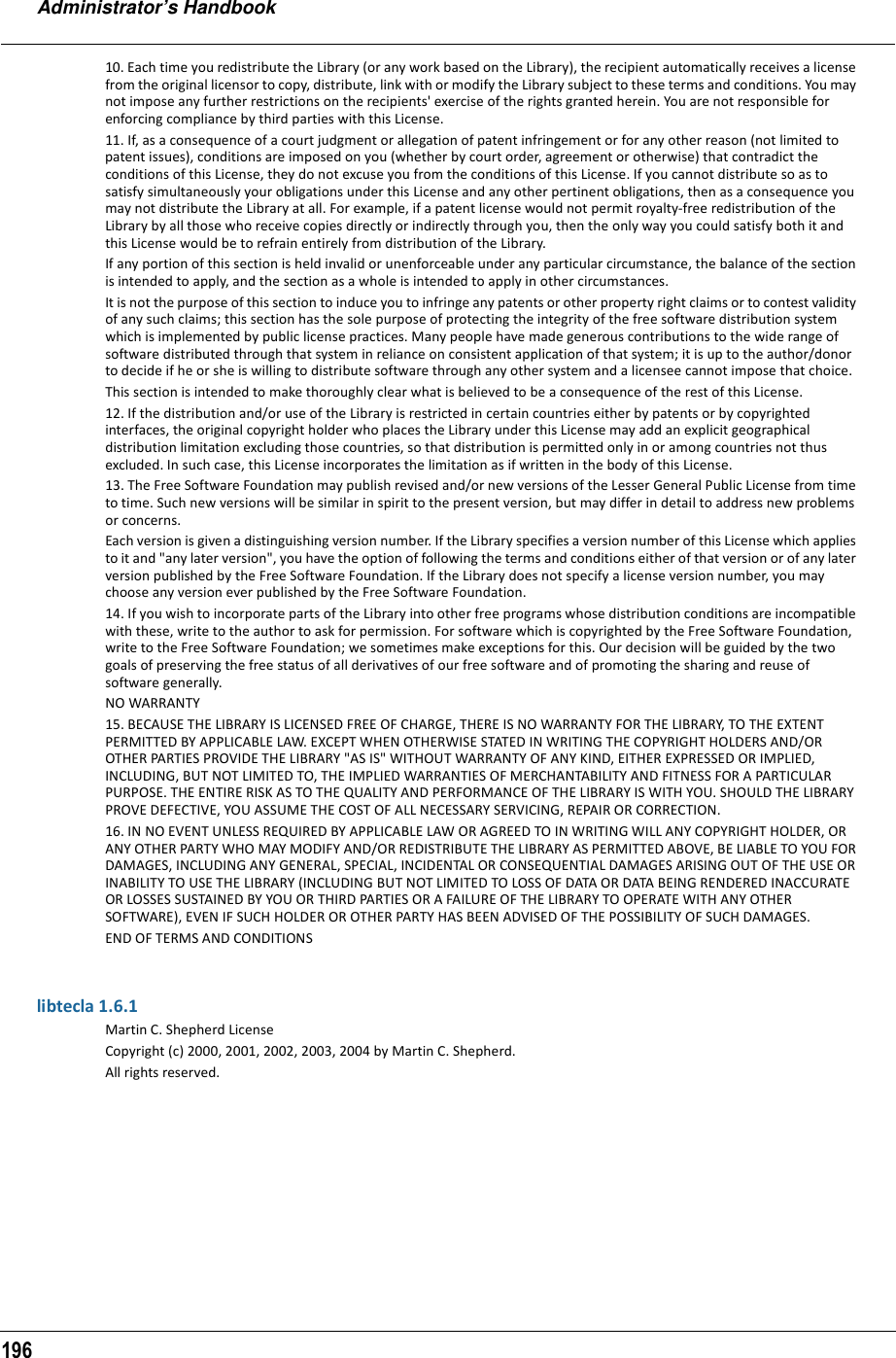 Administrator’s Handbook19610. Each time you redistribute the Library (or any work based on the Library), the recipient automatically receives a license from the original licensor to copy, distribute, link with or modify the Library subject to these terms and conditions. You may not impose any further restrictions on the recipients&apos; exercise of the rights granted herein. You are not responsible for enforcing compliance by third parties with this License.11. If, as a consequence of a court judgment or allegation of patent infringement or for any other reason (not limited to patent issues), conditions are imposed on you (whether by court order, agreement or otherwise) that contradict the conditions of this License, they do not excuse you from the conditions of this License. If you cannot distribute so as to satisfy simultaneously your obligations under this License and any other pertinent obligations, then as a consequence you may not distribute the Library at all. For example, if a patent license would not permit royalty-free redistribution of the Library by all those who receive copies directly or indirectly through you, then the only way you could satisfy both it and this License would be to refrain entirely from distribution of the Library.If any portion of this section is held invalid or unenforceable under any particular circumstance, the balance of the section is intended to apply, and the section as a whole is intended to apply in other circumstances.It is not the purpose of this section to induce you to infringe any patents or other property right claims or to contest validity of any such claims; this section has the sole purpose of protecting the integrity of the free software distribution system which is implemented by public license practices. Many people have made generous contributions to the wide range of software distributed through that system in reliance on consistent application of that system; it is up to the author/donor to decide if he or she is willing to distribute software through any other system and a licensee cannot impose that choice.This section is intended to make thoroughly clear what is believed to be a consequence of the rest of this License.12. If the distribution and/or use of the Library is restricted in certain countries either by patents or by copyrighted interfaces, the original copyright holder who places the Library under this License may add an explicit geographical distribution limitation excluding those countries, so that distribution is permitted only in or among countries not thus excluded. In such case, this License incorporates the limitation as if written in the body of this License.13. The Free Software Foundation may publish revised and/or new versions of the Lesser General Public License from time to time. Such new versions will be similar in spirit to the present version, but may differ in detail to address new problems or concerns.Each version is given a distinguishing version number. If the Library specifies a version number of this License which applies to it and &quot;any later version&quot;, you have the option of following the terms and conditions either of that version or of any later version published by the Free Software Foundation. If the Library does not specify a license version number, you may choose any version ever published by the Free Software Foundation.14. If you wish to incorporate parts of the Library into other free programs whose distribution conditions are incompatible with these, write to the author to ask for permission. For software which is copyrighted by the Free Software Foundation, write to the Free Software Foundation; we sometimes make exceptions for this. Our decision will be guided by the two goals of preserving the free status of all derivatives of our free software and of promoting the sharing and reuse of software generally.NO WARRANTY15. BECAUSE THE LIBRARY IS LICENSED FREE OF CHARGE, THERE IS NO WARRANTY FOR THE LIBRARY, TO THE EXTENT PERMITTED BY APPLICABLE LAW. EXCEPT WHEN OTHERWISE STATED IN WRITING THE COPYRIGHT HOLDERS AND/OR OTHER PARTIES PROVIDE THE LIBRARY &quot;AS IS&quot; WITHOUT WARRANTY OF ANY KIND, EITHER EXPRESSED OR IMPLIED, INCLUDING, BUT NOT LIMITED TO, THE IMPLIED WARRANTIES OF MERCHANTABILITY AND FITNESS FOR A PARTICULAR PURPOSE. THE ENTIRE RISK AS TO THE QUALITY AND PERFORMANCE OF THE LIBRARY IS WITH YOU. SHOULD THE LIBRARY PROVE DEFECTIVE, YOU ASSUME THE COST OF ALL NECESSARY SERVICING, REPAIR OR CORRECTION.16. IN NO EVENT UNLESS REQUIRED BY APPLICABLE LAW OR AGREED TO IN WRITING WILL ANY COPYRIGHT HOLDER, OR ANY OTHER PARTY WHO MAY MODIFY AND/OR REDISTRIBUTE THE LIBRARY AS PERMITTED ABOVE, BE LIABLE TO YOU FOR DAMAGES, INCLUDING ANY GENERAL, SPECIAL, INCIDENTAL OR CONSEQUENTIAL DAMAGES ARISING OUT OF THE USE OR INABILITY TO USE THE LIBRARY (INCLUDING BUT NOT LIMITED TO LOSS OF DATA OR DATA BEING RENDERED INACCURATE OR LOSSES SUSTAINED BY YOU OR THIRD PARTIES OR A FAILURE OF THE LIBRARY TO OPERATE WITH ANY OTHER SOFTWARE), EVEN IF SUCH HOLDER OR OTHER PARTY HAS BEEN ADVISED OF THE POSSIBILITY OF SUCH DAMAGES.END OF TERMS AND CONDITIONSlibtecla 1.6.1Martin C. Shepherd LicenseCopyright (c) 2000, 2001, 2002, 2003, 2004 by Martin C. Shepherd.All rights reserved.
