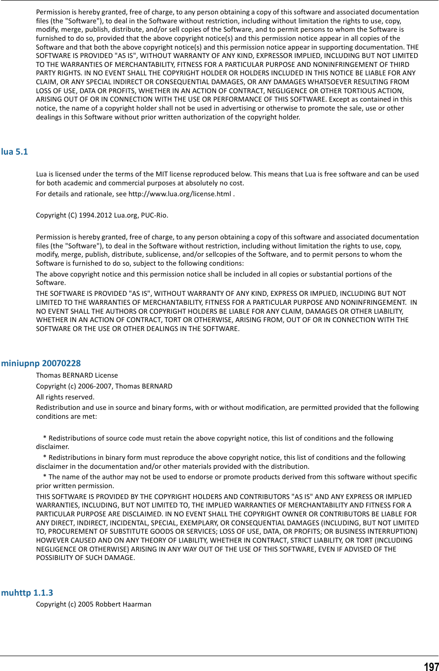 197Permission is hereby granted, free of charge, to any person obtaining a copy of this software and associated documentation files (the &quot;Software&quot;), to deal in the Software without restriction, including without limitation the rights to use, copy, modify, merge, publish, distribute, and/or sell copies of the Software, and to permit persons to whom the Software is furnished to do so, provided that the above copyright notice(s) and this permission notice appear in all copies of the Software and that both the above copyright notice(s) and this permission notice appear in supporting documentation. THE SOFTWARE IS PROVIDED &quot;AS IS&quot;, WITHOUT WARRANTY OF ANY KIND, EXPRESSOR IMPLIED, INCLUDING BUT NOT LIMITED TO THE WARRANTIES OF MERCHANTABILITY, FITNESS FOR A PARTICULAR PURPOSE AND NONINFRINGEMENT OF THIRD PARTY RIGHTS. IN NO EVENT SHALL THE COPYRIGHT HOLDER OR HOLDERS INCLUDED IN THIS NOTICE BE LIABLE FOR ANY CLAIM, OR ANY SPECIAL INDIRECT OR CONSEQUENTIAL DAMAGES, OR ANY DAMAGES WHATSOEVER RESULTING FROM LOSS OF USE, DATA OR PROFITS, WHETHER IN AN ACTION OF CONTRACT, NEGLIGENCE OR OTHER TORTIOUS ACTION, ARISING OUT OF OR IN CONNECTION WITH THE USE OR PERFORMANCE OF THIS SOFTWARE. Except as contained in this notice, the name of a copyright holder shall not be used in advertising or otherwise to promote the sale, use or other dealings in this Software without prior written authorization of the copyright holder.lua 5.1Lua is licensed under the terms of the MIT license reproduced below. This means that Lua is free software and can be used for both academic and commercial purposes at absolutely no cost.For details and rationale, see http://www.lua.org/license.html .Copyright (C) 1994.2012 Lua.org, PUC-Rio.Permission is hereby granted, free of charge, to any person obtaining a copy of this software and associated documentation files (the &quot;Software&quot;), to deal in the Software without restriction, including without limitation the rights to use, copy, modify, merge, publish, distribute, sublicense, and/or sellcopies of the Software, and to permit persons to whom the Software is furnished to do so, subject to the following conditions:The above copyright notice and this permission notice shall be included in all copies or substantial portions of the Software.THE SOFTWARE IS PROVIDED &quot;AS IS&quot;, WITHOUT WARRANTY OF ANY KIND, EXPRESS OR IMPLIED, INCLUDING BUT NOT LIMITED TO THE WARRANTIES OF MERCHANTABILITY, FITNESS FOR A PARTICULAR PURPOSE AND NONINFRINGEMENT.  IN NO EVENT SHALL THE AUTHORS OR COPYRIGHT HOLDERS BE LIABLE FOR ANY CLAIM, DAMAGES OR OTHER LIABILITY, WHETHER IN AN ACTION OF CONTRACT, TORT OR OTHERWISE, ARISING FROM, OUT OF OR IN CONNECTION WITH THE SOFTWARE OR THE USE OR OTHER DEALINGS IN THE SOFTWARE.miniupnp 20070228Thomas BERNARD LicenseCopyright (c) 2006-2007, Thomas BERNARDAll rights reserved.Redistribution and use in source and binary forms, with or without modification, are permitted provided that the following conditions are met:    * Redistributions of source code must retain the above copyright notice, this list of conditions and the following disclaimer.    * Redistributions in binary form must reproduce the above copyright notice, this list of conditions and the following disclaimer in the documentation and/or other materials provided with the distribution.    * The name of the author may not be used to endorse or promote products derived from this software without specific prior written permission.THIS SOFTWARE IS PROVIDED BY THE COPYRIGHT HOLDERS AND CONTRIBUTORS &quot;AS IS&quot; AND ANY EXPRESS OR IMPLIED WARRANTIES, INCLUDING, BUT NOT LIMITED TO, THE IMPLIED WARRANTIES OF MERCHANTABILITY AND FITNESS FOR A PARTICULAR PURPOSE ARE DISCLAIMED. IN NO EVENT SHALL THE COPYRIGHT OWNER OR CONTRIBUTORS BE LIABLE FOR ANY DIRECT, INDIRECT, INCIDENTAL, SPECIAL, EXEMPLARY, OR CONSEQUENTIAL DAMAGES (INCLUDING, BUT NOT LIMITED TO, PROCUREMENT OF SUBSTITUTE GOODS OR SERVICES; LOSS OF USE, DATA, OR PROFITS; OR BUSINESS INTERRUPTION) HOWEVER CAUSED AND ON ANY THEORY OF LIABILITY, WHETHER IN CONTRACT, STRICT LIABILITY, OR TORT (INCLUDING NEGLIGENCE OR OTHERWISE) ARISING IN ANY WAY OUT OF THE USE OF THIS SOFTWARE, EVEN IF ADVISED OF THE POSSIBILITY OF SUCH DAMAGE.muhttp 1.1.3Copyright (c) 2005 Robbert Haarman