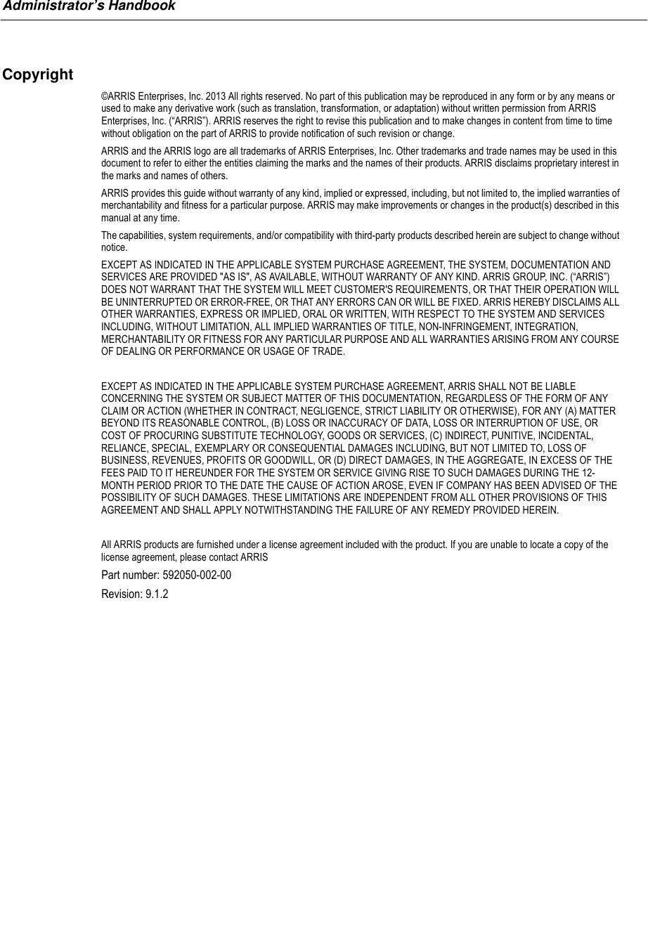 Administrator’s HandbookCopyright©ARRIS Enterprises, Inc. 2013 All rights reserved. No part of this publication may be reproduced in any form or by any means or used to make any derivative work (such as translation, transformation, or adaptation) without written permission from ARRIS Enterprises, Inc. (“ARRIS”). ARRIS reserves the right to revise this publication and to make changes in content from time to time without obligation on the part of ARRIS to provide notification of such revision or change.   ARRIS and the ARRIS logo are all trademarks of ARRIS Enterprises, Inc. Other trademarks and trade names may be used in this document to refer to either the entities claiming the marks and the names of their products. ARRIS disclaims proprietary interest in the marks and names of others. ARRIS provides this guide without warranty of any kind, implied or expressed, including, but not limited to, the implied warranties of merchantability and fitness for a particular purpose. ARRIS may make improvements or changes in the product(s) described in this manual at any time.  The capabilities, system requirements, and/or compatibility with third-party products described herein are subject to change without notice.EXCEPT AS INDICATED IN THE APPLICABLE SYSTEM PURCHASE AGREEMENT, THE SYSTEM, DOCUMENTATION AND SERVICES ARE PROVIDED &quot;AS IS&quot;, AS AVAILABLE, WITHOUT WARRANTY OF ANY KIND. ARRIS GROUP, INC. (“ARRIS”) DOES NOT WARRANT THAT THE SYSTEM WILL MEET CUSTOMER&apos;S REQUIREMENTS, OR THAT THEIR OPERATION WILL BE UNINTERRUPTED OR ERROR-FREE, OR THAT ANY ERRORS CAN OR WILL BE FIXED. ARRIS HEREBY DISCLAIMS ALL OTHER WARRANTIES, EXPRESS OR IMPLIED, ORAL OR WRITTEN, WITH RESPECT TO THE SYSTEM AND SERVICES INCLUDING, WITHOUT LIMITATION, ALL IMPLIED WARRANTIES OF TITLE, NON-INFRINGEMENT, INTEGRATION, MERCHANTABILITY OR FITNESS FOR ANY PARTICULAR PURPOSE AND ALL WARRANTIES ARISING FROM ANY COURSE OF DEALING OR PERFORMANCE OR USAGE OF TRADE. EXCEPT AS INDICATED IN THE APPLICABLE SYSTEM PURCHASE AGREEMENT, ARRIS SHALL NOT BE LIABLE CONCERNING THE SYSTEM OR SUBJECT MATTER OF THIS DOCUMENTATION, REGARDLESS OF THE FORM OF ANY CLAIM OR ACTION (WHETHER IN CONTRACT, NEGLIGENCE, STRICT LIABILITY OR OTHERWISE), FOR ANY (A) MATTER BEYOND ITS REASONABLE CONTROL, (B) LOSS OR INACCURACY OF DATA, LOSS OR INTERRUPTION OF USE, OR COST OF PROCURING SUBSTITUTE TECHNOLOGY, GOODS OR SERVICES, (C) INDIRECT, PUNITIVE, INCIDENTAL, RELIANCE, SPECIAL, EXEMPLARY OR CONSEQUENTIAL DAMAGES INCLUDING, BUT NOT LIMITED TO, LOSS OF BUSINESS, REVENUES, PROFITS OR GOODWILL, OR (D) DIRECT DAMAGES, IN THE AGGREGATE, IN EXCESS OF THE FEES PAID TO IT HEREUNDER FOR THE SYSTEM OR SERVICE GIVING RISE TO SUCH DAMAGES DURING THE 12-MONTH PERIOD PRIOR TO THE DATE THE CAUSE OF ACTION AROSE, EVEN IF COMPANY HAS BEEN ADVISED OF THE POSSIBILITY OF SUCH DAMAGES. THESE LIMITATIONS ARE INDEPENDENT FROM ALL OTHER PROVISIONS OF THIS AGREEMENT AND SHALL APPLY NOTWITHSTANDING THE FAILURE OF ANY REMEDY PROVIDED HEREIN. All ARRIS products are furnished under a license agreement included with the product. If you are unable to locate a copy of the license agreement, please contact ARRISPart number: 592050-002-00Revision: 9.1.2