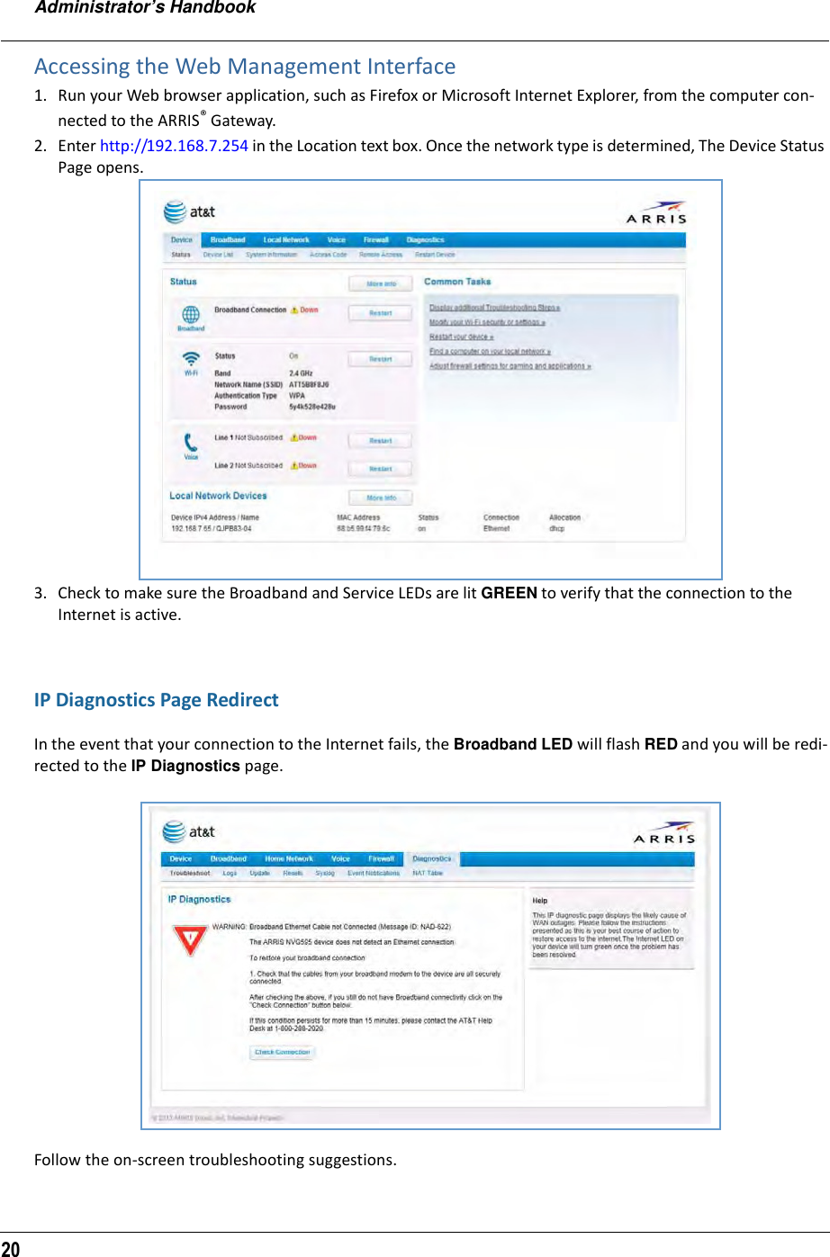 Administrator’s Handbook20Accessing the Web Management Interface1. Run your Web browser application, such as Firefox or Microsoft Internet Explorer, from the computer con-nected to the ARRIS® Gateway.2. Enter http://192.168.7.254 in the Location text box. Once the network type is determined, The Device Status Page opens.3. Check to make sure the Broadband and Service LEDs are lit GREEN to verify that the connection to the Internet is active.IP Diagnostics Page RedirectIn the event that your connection to the Internet fails, the Broadband LED will flash RED and you will be redi-rected to the IP Diagnostics page.Follow the on-screen troubleshooting suggestions.