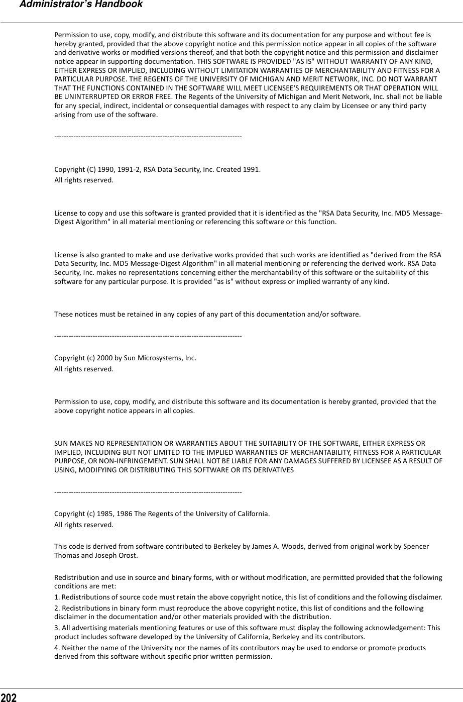 Administrator’s Handbook202Permission to use, copy, modify, and distribute this software and its documentation for any purpose and without fee is hereby granted, provided that the above copyright notice and this permission notice appear in all copies of the software and derivative works or modified versions thereof, and that both the copyright notice and this permission and disclaimer notice appear in supporting documentation. THIS SOFTWARE IS PROVIDED &quot;AS IS&quot; WITHOUT WARRANTY OF ANY KIND, EITHER EXPRESS OR IMPLIED, INCLUDING WITHOUT LIMITATION WARRANTIES OF MERCHANTABILITY AND FITNESS FOR A PARTICULAR PURPOSE. THE REGENTS OF THE UNIVERSITY OF MICHIGAN AND MERIT NETWORK, INC. DO NOT WARRANT THAT THE FUNCTIONS CONTAINED IN THE SOFTWARE WILL MEET LICENSEE&apos;S REQUIREMENTS OR THAT OPERATION WILL BE UNINTERRUPTED OR ERROR FREE. The Regents of the University of Michigan and Merit Network, Inc. shall not be liable for any special, indirect, incidental or consequential damages with respect to any claim by Licensee or any third party arising from use of the software. ------------------------------------------------------------------------------ Copyright (C) 1990, 1991-2, RSA Data Security, Inc. Created 1991. All rights reserved. License to copy and use this software is granted provided that it is identified as the &quot;RSA Data Security, Inc. MD5 Message-Digest Algorithm&quot; in all material mentioning or referencing this software or this function. License is also granted to make and use derivative works provided that such works are identified as &quot;derived from the RSA Data Security, Inc. MD5 Message-Digest Algorithm&quot; in all material mentioning or referencing the derived work. RSA Data Security, Inc. makes no representations concerning either the merchantability of this software or the suitability of this software for any particular purpose. It is provided &quot;as is&quot; without express or implied warranty of any kind. These notices must be retained in any copies of any part of this documentation and/or software. ------------------------------------------------------------------------------ Copyright (c) 2000 by Sun Microsystems, Inc. All rights reserved. Permission to use, copy, modify, and distribute this software and its documentation is hereby granted, provided that the above copyright notice appears in all copies. SUN MAKES NO REPRESENTATION OR WARRANTIES ABOUT THE SUITABILITY OF THE SOFTWARE, EITHER EXPRESS OR IMPLIED, INCLUDING BUT NOT LIMITED TO THE IMPLIED WARRANTIES OF MERCHANTABILITY, FITNESS FOR A PARTICULAR PURPOSE, OR NON-INFRINGEMENT. SUN SHALL NOT BE LIABLE FOR ANY DAMAGES SUFFERED BY LICENSEE AS A RESULT OF USING, MODIFYING OR DISTRIBUTING THIS SOFTWARE OR ITS DERIVATIVES ------------------------------------------------------------------------------  Copyright (c) 1985, 1986 The Regents of the University of California. All rights reserved.This code is derived from software contributed to Berkeley by James A. Woods, derived from original work by Spencer Thomas and Joseph Orost. Redistribution and use in source and binary forms, with or without modification, are permitted provided that the following conditions are met: 1. Redistributions of source code must retain the above copyright notice, this list of conditions and the following disclaimer. 2. Redistributions in binary form must reproduce the above copyright notice, this list of conditions and the following disclaimer in the documentation and/or other materials provided with the distribution. 3. All advertising materials mentioning features or use of this software must display the following acknowledgement: This product includes software developed by the University of California, Berkeley and its contributors. 4. Neither the name of the University nor the names of its contributors may be used to endorse or promote products derived from this software without specific prior written permission. 