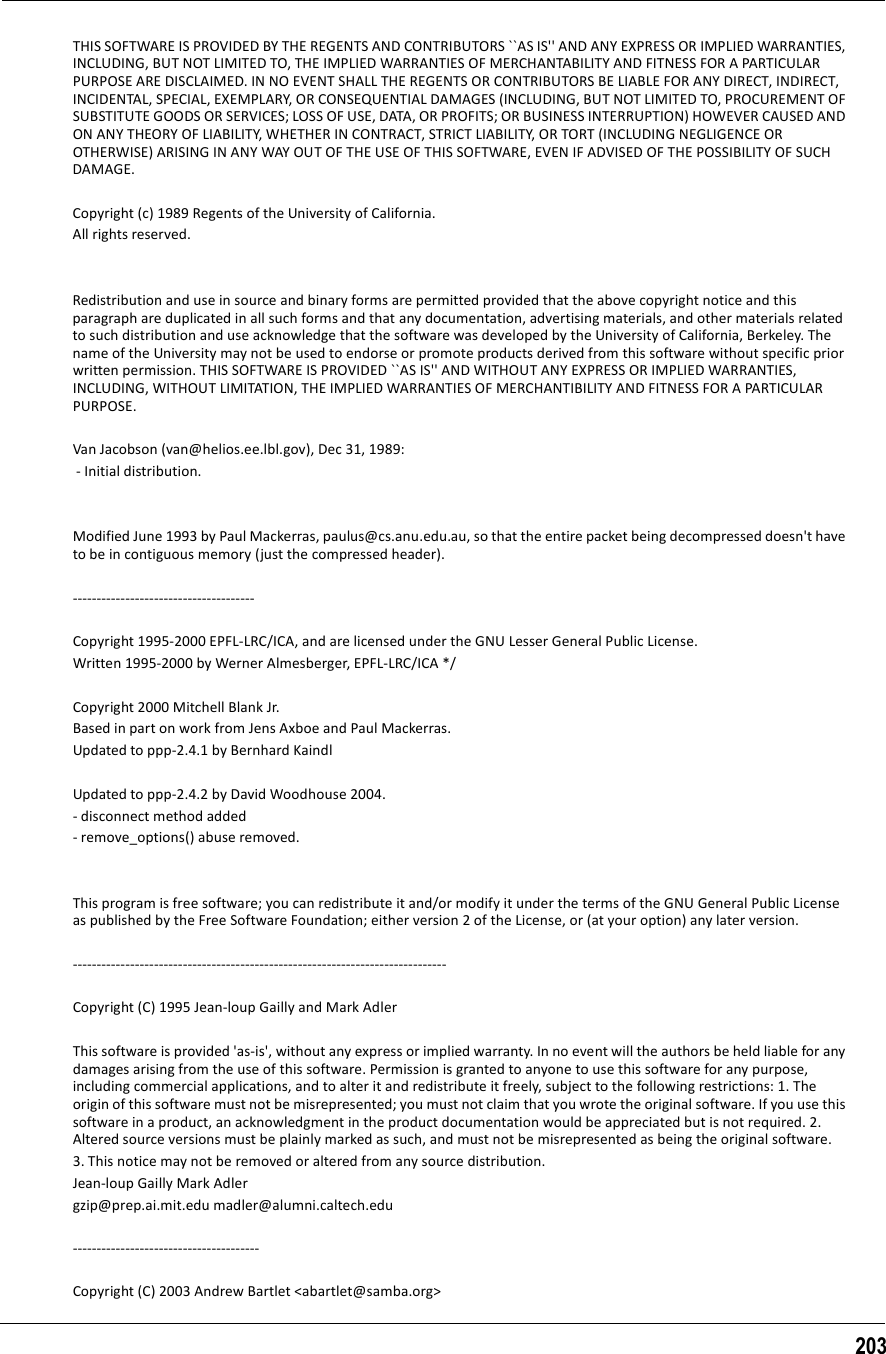 203THIS SOFTWARE IS PROVIDED BY THE REGENTS AND CONTRIBUTORS ``AS IS&apos;&apos; AND ANY EXPRESS OR IMPLIED WARRANTIES, INCLUDING, BUT NOT LIMITED TO, THE IMPLIED WARRANTIES OF MERCHANTABILITY AND FITNESS FOR A PARTICULAR PURPOSE ARE DISCLAIMED. IN NO EVENT SHALL THE REGENTS OR CONTRIBUTORS BE LIABLE FOR ANY DIRECT, INDIRECT, INCIDENTAL, SPECIAL, EXEMPLARY, OR CONSEQUENTIAL DAMAGES (INCLUDING, BUT NOT LIMITED TO, PROCUREMENT OF SUBSTITUTE GOODS OR SERVICES; LOSS OF USE, DATA, OR PROFITS; OR BUSINESS INTERRUPTION) HOWEVER CAUSED AND ON ANY THEORY OF LIABILITY, WHETHER IN CONTRACT, STRICT LIABILITY, OR TORT (INCLUDING NEGLIGENCE OR OTHERWISE) ARISING IN ANY WAY OUT OF THE USE OF THIS SOFTWARE, EVEN IF ADVISED OF THE POSSIBILITY OF SUCH DAMAGE.Copyright (c) 1989 Regents of the University of California. All rights reserved. Redistribution and use in source and binary forms are permitted provided that the above copyright notice and this paragraph are duplicated in all such forms and that any documentation, advertising materials, and other materials related to such distribution and use acknowledge that the software was developed by the University of California, Berkeley. The name of the University may not be used to endorse or promote products derived from this software without specific prior written permission. THIS SOFTWARE IS PROVIDED ``AS IS&apos;&apos; AND WITHOUT ANY EXPRESS OR IMPLIED WARRANTIES, INCLUDING, WITHOUT LIMITATION, THE IMPLIED WARRANTIES OF MERCHANTIBILITY AND FITNESS FOR A PARTICULAR PURPOSE. Van Jacobson (van@helios.ee.lbl.gov), Dec 31, 1989:  - Initial distribution. Modified June 1993 by Paul Mackerras, paulus@cs.anu.edu.au, so that the entire packet being decompressed doesn&apos;t have to be in contiguous memory (just the compressed header).  -------------------------------------- Copyright 1995-2000 EPFL-LRC/ICA, and are licensed under the GNU Lesser General Public License. Written 1995-2000 by Werner Almesberger, EPFL-LRC/ICA */ Copyright 2000 Mitchell Blank Jr. Based in part on work from Jens Axboe and Paul Mackerras. Updated to ppp-2.4.1 by Bernhard Kaindl Updated to ppp-2.4.2 by David Woodhouse 2004. - disconnect method added - remove_options() abuse removed. This program is free software; you can redistribute it and/or modify it under the terms of the GNU General Public License as published by the Free Software Foundation; either version 2 of the License, or (at your option) any later version.  ------------------------------------------------------------------------------ Copyright (C) 1995 Jean-loup Gailly and Mark Adler This software is provided &apos;as-is&apos;, without any express or implied warranty. In no event will the authors be held liable for any damages arising from the use of this software. Permission is granted to anyone to use this software for any purpose, including commercial applications, and to alter it and redistribute it freely, subject to the following restrictions: 1. The origin of this software must not be misrepresented; you must not claim that you wrote the original software. If you use this software in a product, an acknowledgment in the product documentation would be appreciated but is not required. 2. Altered source versions must be plainly marked as such, and must not be misrepresented as being the original software. 3. This notice may not be removed or altered from any source distribution. Jean-loup Gailly Mark Adlergzip@prep.ai.mit.edu madler@alumni.caltech.edu --------------------------------------- Copyright (C) 2003 Andrew Bartlet &lt;abartlet@samba.org&gt; 