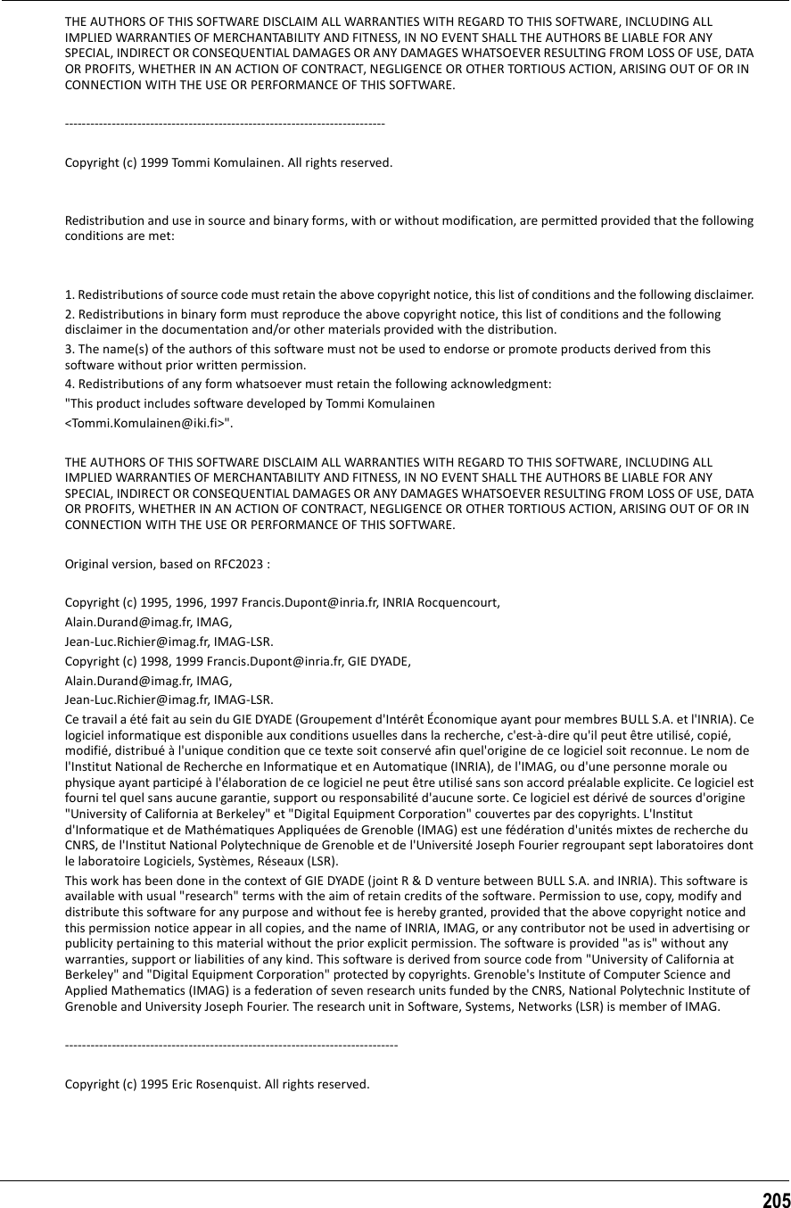 205THE AUTHORS OF THIS SOFTWARE DISCLAIM ALL WARRANTIES WITH REGARD TO THIS SOFTWARE, INCLUDING ALL IMPLIED WARRANTIES OF MERCHANTABILITY AND FITNESS, IN NO EVENT SHALL THE AUTHORS BE LIABLE FOR ANY SPECIAL, INDIRECT OR CONSEQUENTIAL DAMAGES OR ANY DAMAGES WHATSOEVER RESULTING FROM LOSS OF USE, DATA OR PROFITS, WHETHER IN AN ACTION OF CONTRACT, NEGLIGENCE OR OTHER TORTIOUS ACTION, ARISING OUT OF OR IN CONNECTION WITH THE USE OR PERFORMANCE OF THIS SOFTWARE.  --------------------------------------------------------------------------- Copyright (c) 1999 Tommi Komulainen. All rights reserved. Redistribution and use in source and binary forms, with or without modification, are permitted provided that the following conditions are met: 1. Redistributions of source code must retain the above copyright notice, this list of conditions and the following disclaimer. 2. Redistributions in binary form must reproduce the above copyright notice, this list of conditions and the following disclaimer in the documentation and/or other materials provided with the distribution. 3. The name(s) of the authors of this software must not be used to endorse or promote products derived from this software without prior written permission.4. Redistributions of any form whatsoever must retain the following acknowledgment: &quot;This product includes software developed by Tommi Komulainen &lt;Tommi.Komulainen@iki.fi&gt;&quot;. THE AUTHORS OF THIS SOFTWARE DISCLAIM ALL WARRANTIES WITH REGARD TO THIS SOFTWARE, INCLUDING ALL IMPLIED WARRANTIES OF MERCHANTABILITY AND FITNESS, IN NO EVENT SHALL THE AUTHORS BE LIABLE FOR ANY SPECIAL, INDIRECT OR CONSEQUENTIAL DAMAGES OR ANY DAMAGES WHATSOEVER RESULTING FROM LOSS OF USE, DATA OR PROFITS, WHETHER IN AN ACTION OF CONTRACT, NEGLIGENCE OR OTHER TORTIOUS ACTION, ARISING OUT OF OR IN CONNECTION WITH THE USE OR PERFORMANCE OF THIS SOFTWARE. Original version, based on RFC2023 : Copyright (c) 1995, 1996, 1997 Francis.Dupont@inria.fr, INRIA Rocquencourt, Alain.Durand@imag.fr, IMAG, Jean-Luc.Richier@imag.fr, IMAG-LSR. Copyright (c) 1998, 1999 Francis.Dupont@inria.fr, GIE DYADE, Alain.Durand@imag.fr, IMAG, Jean-Luc.Richier@imag.fr, IMAG-LSR. Ce travail a été fait au sein du GIE DYADE (Groupement d&apos;Intérêt Économique ayant pour membres BULL S.A. et l&apos;INRIA). Ce logiciel informatique est disponible aux conditions usuelles dans la recherche, c&apos;est-à-dire qu&apos;il peut être utilisé, copié, modifié, distribué à l&apos;unique condition que ce texte soit conservé afin quel&apos;origine de ce logiciel soit reconnue. Le nom de l&apos;Institut National de Recherche en Informatique et en Automatique (INRIA), de l&apos;IMAG, ou d&apos;une personne morale ou physique ayant participé à l&apos;élaboration de ce logiciel ne peut être utilisé sans son accord préalable explicite. Ce logiciel est fourni tel quel sans aucune garantie, support ou responsabilité d&apos;aucune sorte. Ce logiciel est dérivé de sources d&apos;origine &quot;University of California at Berkeley&quot; et &quot;Digital Equipment Corporation&quot; couvertes par des copyrights. L&apos;Institut d&apos;Informatique et de Mathématiques Appliquées de Grenoble (IMAG) est une fédération d&apos;unités mixtes de recherche du CNRS, de l&apos;Institut National Polytechnique de Grenoble et de l&apos;Université Joseph Fourier regroupant sept laboratoires dont le laboratoire Logiciels, Systèmes, Réseaux (LSR). This work has been done in the context of GIE DYADE (joint R &amp; D venture between BULL S.A. and INRIA). This software is available with usual &quot;research&quot; terms with the aim of retain credits of the software. Permission to use, copy, modify and distribute this software for any purpose and without fee is hereby granted, provided that the above copyright notice and this permission notice appear in all copies, and the name of INRIA, IMAG, or any contributor not be used in advertising or publicity pertaining to this material without the prior explicit permission. The software is provided &quot;as is&quot; without any warranties, support or liabilities of any kind. This software is derived from source code from &quot;University of California at Berkeley&quot; and &quot;Digital Equipment Corporation&quot; protected by copyrights. Grenoble&apos;s Institute of Computer Science and Applied Mathematics (IMAG) is a federation of seven research units funded by the CNRS, National Polytechnic Institute of Grenoble and University Joseph Fourier. The research unit in Software, Systems, Networks (LSR) is member of IMAG. ------------------------------------------------------------------------------ Copyright (c) 1995 Eric Rosenquist. All rights reserved. 