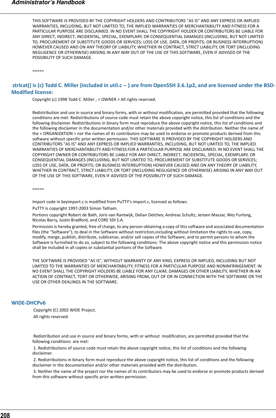 Administrator’s Handbook208THIS SOFTWARE IS PROVIDED BY THE COPYRIGHT HOLDERS AND CONTRIBUTORS &quot;AS IS&quot; AND ANY EXPRESS OR IMPLIED WARRANTIES, INCLUDING, BUT NOT LIMITED TO, THE IMPLIED WARRANTIES OF MERCHANTABILITY AND FITNESS FOR A PARTICULAR PURPOSE ARE DISCLAIMED. IN NO EVENT SHALL THE COPYRIGHT HOLDER OR CONTRIBUTORS BE LIABLE FOR ANY DIRECT, INDIRECT, INCIDENTAL, SPECIAL, EXEMPLARY, OR CONSEQUENTIAL DAMAGES (INCLUDING, BUT NOT LIMITED TO, PROCUREMENT OF SUBSTITUTE GOODS OR SERVICES; LOSS OF USE, DATA, OR PROFITS; OR BUSINESS INTERRUPTION) HOWEVER CAUSED AND ON ANY THEORY OF LIABILITY, WHETHER IN CONTRACT, STRICT LIABILITY, OR TORT (INCLUDING NEGLIGENCE OR OTHERWISE) ARISING IN ANY WAY OUT OF THE USE OF THIS SOFTWARE, EVEN IF ADVISED OF THE POSSIBILITY OF SUCH DAMAGE.===== strlcat() is (c) Todd C. Miller (included in util.c -- ) are from OpenSSH 3.6.1p2, and are licensed under the BSD-Modified license:Copyright (c) 1998 Todd C. Miller , &lt; OWNER &gt; All rights reserved.Redistribution and use in source and binary forms, with or without modification, are permitted provided that the following conditions are met: Redistributions of source code must retain the above copyright notice, this list of conditions and the following disclaimer. Redistributions in binary form must reproduce the above copyright notice, this list of conditions and the following disclaimer in the documentation and/or other materials provided with the distribution. Neither the name of the &lt; ORGANIZATION &gt; nor the names of its contributors may be used to endorse or promote products derived from this software without specific prior written permission. THIS SOFTWARE IS PROVIDED BY THE COPYRIGHT HOLDERS AND CONTRIBUTORS &quot;AS IS&quot; AND ANY EXPRESS OR IMPLIED WARRANTIES, INCLUDING, BUT NOT LIMITED TO, THE IMPLIED WARRANTIES OF MERCHANTABILITY AND FITNESS FOR A PARTICULAR PURPOSE ARE DISCLAIMED. IN NO EVENT SHALL THE COPYRIGHT OWNER OR CONTRIBUTORS BE LIABLE FOR ANY DIRECT, INDIRECT, INCIDENTAL, SPECIAL, EXEMPLARY, OR CONSEQUENTIAL DAMAGES (INCLUDING, BUT NOT LIMITED TO, PROCUREMENT OF SUBSTITUTE GOODS OR SERVICES; LOSS OF USE, DATA, OR PROFITS; OR BUSINESS INTERRUPTION) HOWEVER CAUSED AND ON ANY THEORY OF LIABILITY, WHETHER IN CONTRACT, STRICT LIABILITY, OR TORT (INCLUDING NEGLIGENCE OR OTHERWISE) ARISING IN ANY WAY OUT OF THE USE OF THIS SOFTWARE, EVEN IF ADVISED OF THE POSSIBILITY OF SUCH DAMAGE.=====Import code in keyimport.c is modified from PuTTY&apos;s import.c, licensed as follows:PuTTY is copyright 1997-2003 Simon Tatham.Portions copyright Robert de Bath, Joris van Rantwijk, Delian Delchev, Andreas Schultz, Jeroen Massar, Wez Furlong, Nicolas Barry, Justin Bradford, and CORE SDI S.A.Permission is hereby granted, free of charge, to any person obtaining a copy of this software and associated documentation files (the &quot;Software&quot;), to deal in the Software without restriction,including without limitation the rights to use, copy, modify, merge, publish, distribute, sublicense, and/or sell copies of the Software, and to permit persons to whom the Software is furnished to do so, subject to the following conditions: The above copyright notice and this permission notice shall be included in all copies or substantial portions of the Software.THE SOFTWARE IS PROVIDED &quot;AS IS&quot;, WITHOUT WARRANTY OF ANY KIND, EXPRESS OR IMPLIED, INCLUDING BUT NOT LIMITED TO THE WARRANTIES OF MERCHANTABILITY, FITNESS FOR A PARTICULAR PURPOSE AND NONINFRINGEMENT. IN NO EVENT SHALL THE COPYRIGHT HOLDERS BE LIABLE FOR ANY CLAIM, DAMAGES OR OTHER LIABILITY, WHETHER IN AN ACTION OF CONTRACT, TORT OR OTHERWISE, ARISING FROM, OUT OF OR IN CONNECTION WITH THE SOFTWARE OR THE USE OR OTHER DEALINGS IN THE SOFTWARE.WIDE-DHCPv6 Copyright (C) 2002 WIDE Project. All rights reserved. Redistribution and use in source and binary forms, with or without  modification, are permitted provided that the following conditions  are met: 1. Redistributions of source code must retain the above copyright notice, this list of conditions and the following disclaimer. 2. Redistributions in binary form must reproduce the above copyright notice, this list of conditions and the following disclaimer in the documentation and/or other materials provided with the distribution. 3. Neither the name of the project nor the names of its contributors may be used to endorse or promote products derived from this software without specific prior written permission.