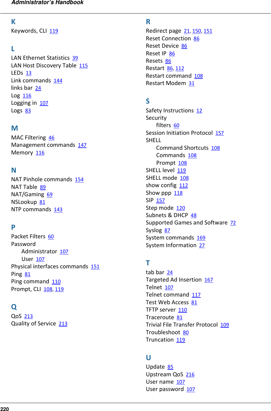 Administrator’s Handbook220KKeywords, CLI 119LLAN Ethernet Statistics 39LAN Host Discovery Table 115LEDs 13Link commands 144links bar 24Log 116Logging in 107Logs 83MMAC Filtering 46Management commands 147Memory 116NNAT Pinhole commands 154NAT Table 89NAT/Gaming 69NSLookup 81NTP commands 143PPacket Filters 60PasswordAdministrator 107User 107Physical interfaces commands 151Ping 81Ping command 110Prompt, CLI 108, 119QQoS 213Quality of Service 213RRedirect page 21, 150, 151Reset Connection 86Reset Device 86Reset IP 86Resets 86Restart 86, 112Restart command 108Restart Modem 31SSafety Instructions 12Securityfilters 60Session Initiation Protocol 157SHELLCommand Shortcuts 108Commands 108Prompt 108SHELL level 119SHELL mode 108show config 112Show ppp 118SIP 157Step mode 120Subnets &amp; DHCP 48Supported Games and Software 72Syslog 87System commands 169System Information 27Ttab bar 24Targeted Ad Insertion 167Telnet 107Telnet command 117Test Web Access 81TFTP server 110Traceroute 81Trivial File Transfer Protocol 109Troubleshoot 80Truncation 119UUpdate 85Upstream QoS 216User name 107User password 107