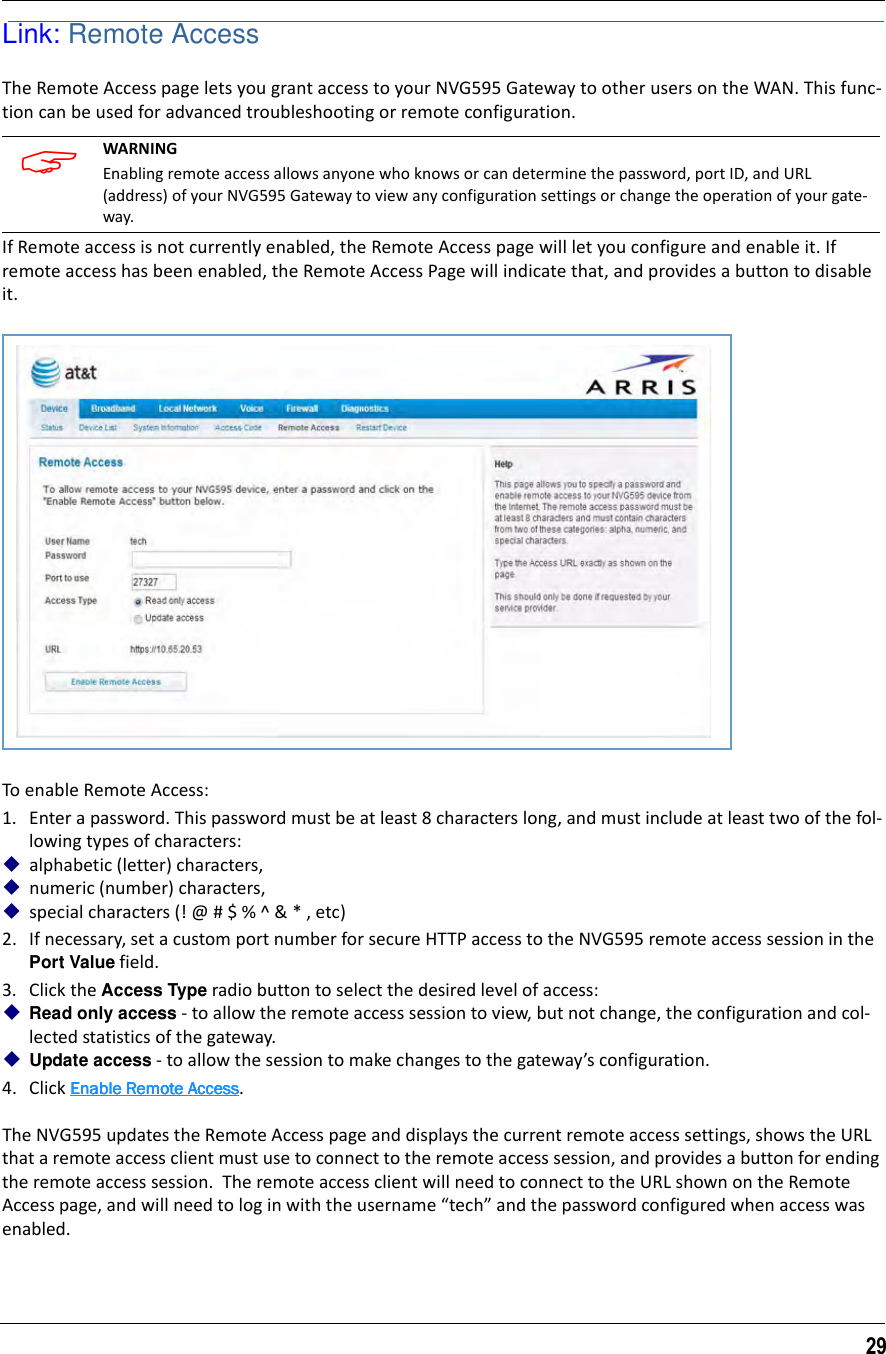 29Link: Remote AccessThe Remote Access page lets you grant access to your NVG595 Gateway to other users on the WAN. This func-tion can be used for advanced troubleshooting or remote configuration.   If Remote access is not currently enabled, the Remote Access page will let you configure and enable it. If remote access has been enabled, the Remote Access Page will indicate that, and provides a button to disable it.To enable Remote Access:1. Enter a password. This password must be at least 8 characters long, and must include at least two of the fol-lowing types of characters:alphabetic (letter) characters,numeric (number) characters,special characters (! @ # $ % ^ &amp; * , etc)2. If necessary, set a custom port number for secure HTTP access to the NVG595 remote access session in the Port Value field.3. Click the Access Type radio button to select the desired level of access:Read only access - to allow the remote access session to view, but not change, the configuration and col-lected statistics of the gateway.Update access - to allow the session to make changes to the gateway’s configuration.4. Click Enable Remote AccessEnable Remote AccessEnable Remote AccessEnable Remote Access. The NVG595 updates the Remote Access page and displays the current remote access settings, shows the URL that a remote access client must use to connect to the remote access session, and provides a button for ending the remote access session.  The remote access client will need to connect to the URL shown on the Remote Access page, and will need to log in with the username “tech” and the password configured when access was enabled. WARNING Enabling remote access allows anyone who knows or can determine the password, port ID, and URL (address) of your NVG595 Gateway to view any configuration settings or change the operation of your gate-way. 