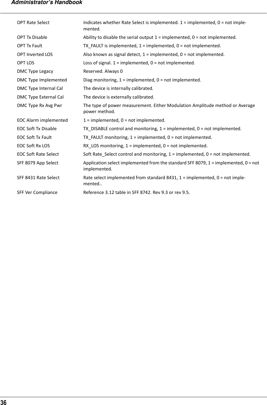 Administrator’s Handbook36OPT Rate Select Indicates whether Rate Select is implemented. 1 = implemented, 0 = not imple-mented.OPT Tx Disable Ability to disable the serial output 1 = implemented, 0 = not implemented.OPT Tx Fault TX_FAULT is implemented, 1 = implemented, 0 = not implemented.OPT Inverted LOS Also known as signal detect, 1 = implemented, 0 = not implemented.OPT LOS Loss of signal. 1 = implemented, 0 = not implemented.DMC Type Legacy Reserved. Always 0DMC Type Implemented Diag monitoring, 1 = implemented, 0 = not implemented.DMC Type Internal Cal The device is internally calibrated.DMC Type External Cal The device is externally calibrated.DMC Type Rx Avg Pwr The type of power measurement. Either Modulation Amplitude method or Average power method.EOC Alarm implemented 1 = implemented, 0 = not implemented.EOC Soft Tx Disable TX_DISABLE control and monitoring, 1 = implemented, 0 = not implemented.EOC Soft Tx Fault TX_FAULT monitoring, 1 = implemented, 0 = not implemented.EOC Soft Rx LOS RX_LOS monitoring, 1 = implemented, 0 = not implemented.EOC Soft Rate Select Soft Rate_Select control and monitoring, 1 = implemented, 0 = not implemented.SFF 8079 App Select Application select implemented from the standard SFF 8079, 1 = implemented, 0 = not implemented.SFF 8431 Rate Select Rate select implemented from standard 8431, 1 = implemented, 0 = not imple-mented..SFF Ver Compliance Reference 3.12 table in SFF 8742. Rev 9.3 or rev 9.5.