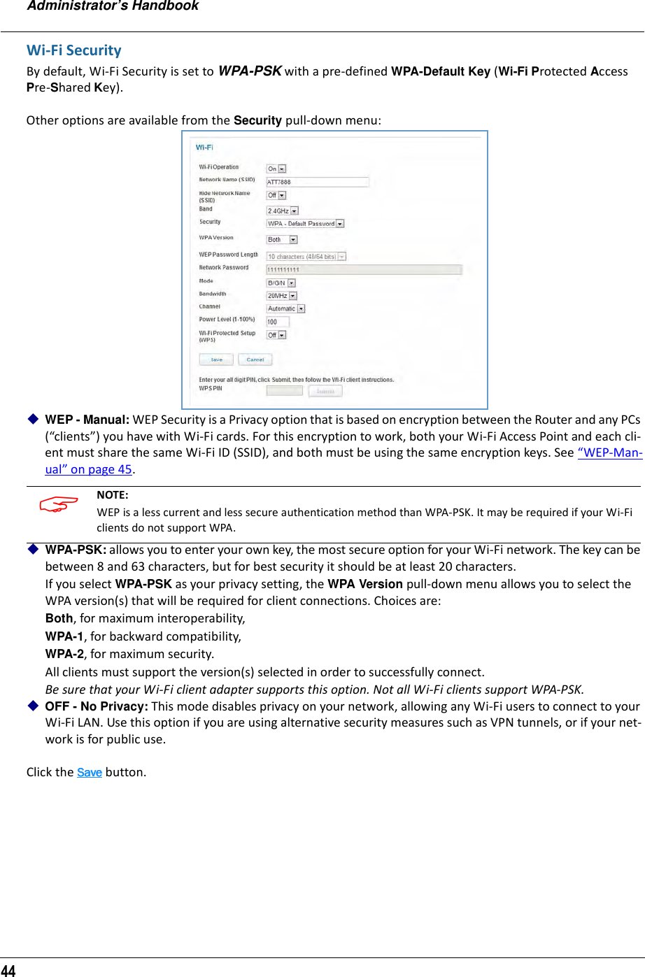 Administrator’s Handbook44Wi-Fi SecurityBy default, Wi-Fi Security is set to WPA-PSK with a pre-defined WPA-Default Key (Wi-Fi Protected Access Pre-Shared Key).Other options are available from the Security pull-down menu:WEP - Manual: WEP Security is a Privacy option that is based on encryption between the Router and any PCs (“clients”) you have with Wi-Fi cards. For this encryption to work, both your Wi-Fi Access Point and each cli-ent must share the same Wi-Fi ID (SSID), and both must be using the same encryption keys. See “WEP-Man-ual” on page 45.WPA-PSK: allows you to enter your own key, the most secure option for your Wi-Fi network. The key can be between 8 and 63 characters, but for best security it should be at least 20 characters.If you select WPA-PSK as your privacy setting, the WPA Version pull-down menu allows you to select the WPA version(s) that will be required for client connections. Choices are: Both, for maximum interoperability,WPA-1, for backward compatibility,WPA-2, for maximum security.All clients must support the version(s) selected in order to successfully connect.Be sure that your Wi-Fi client adapter supports this option. Not all Wi-Fi clients support WPA-PSK.OFF - No Privacy: This mode disables privacy on your network, allowing any Wi-Fi users to connect to your Wi-Fi LAN. Use this option if you are using alternative security measures such as VPN tunnels, or if your net-work is for public use.Click the SaveSaveSaveSave button. NOTE: WEP is a less current and less secure authentication method than WPA-PSK. It may be required if your Wi-Fi clients do not support WPA.