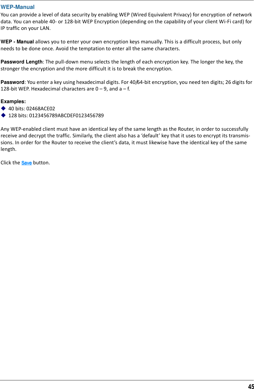 45WEP-ManualYou can provide a level of data security by enabling WEP (Wired Equivalent Privacy) for encryption of network data. You can enable 40- or 128-bit WEP Encryption (depending on the capability of your client Wi-Fi card) for IP traffic on your LAN.WEP - Manual allows you to enter your own encryption keys manually. This is a difficult process, but only needs to be done once. Avoid the temptation to enter all the same characters.Password Length: The pull-down menu selects the length of each encryption key. The longer the key, the stronger the encryption and the more difficult it is to break the encryption.Password: You enter a key using hexadecimal digits. For 40/64-bit encryption, you need ten digits; 26 digits for 128-bit WEP. Hexadecimal characters are 0 – 9, and a – f. Examples:40 bits: 02468ACE02128 bits: 0123456789ABCDEF0123456789Any WEP-enabled client must have an identical key of the same length as the Router, in order to successfully receive and decrypt the traffic. Similarly, the client also has a ‘default’ key that it uses to encrypt its transmis-sions. In order for the Router to receive the client’s data, it must likewise have the identical key of the same length.Click the SaveSaveSaveSave button.